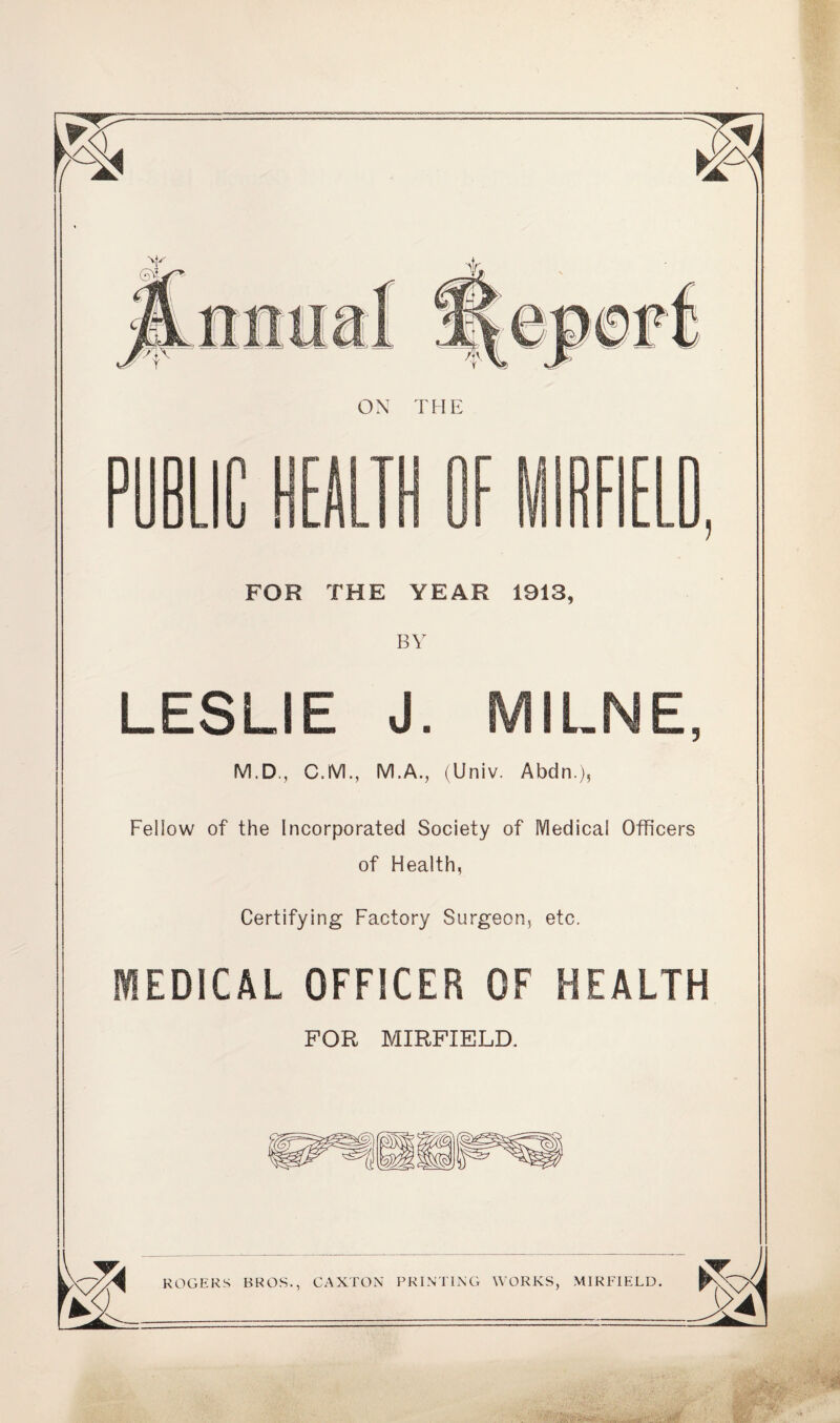 BY LESLIE J. MILNE, M.D., C.M., M.A., (Univ. Abdn.), Fellow of the Incorporated Society of Medical Officers of Health, Certifying Factory Surgeon, etc. MEDICAL OFFICER OF HEALTH FOR MIRFIELD. ROGERS BROS., GAXTON PRINTING WORKS, MIRFIELD.