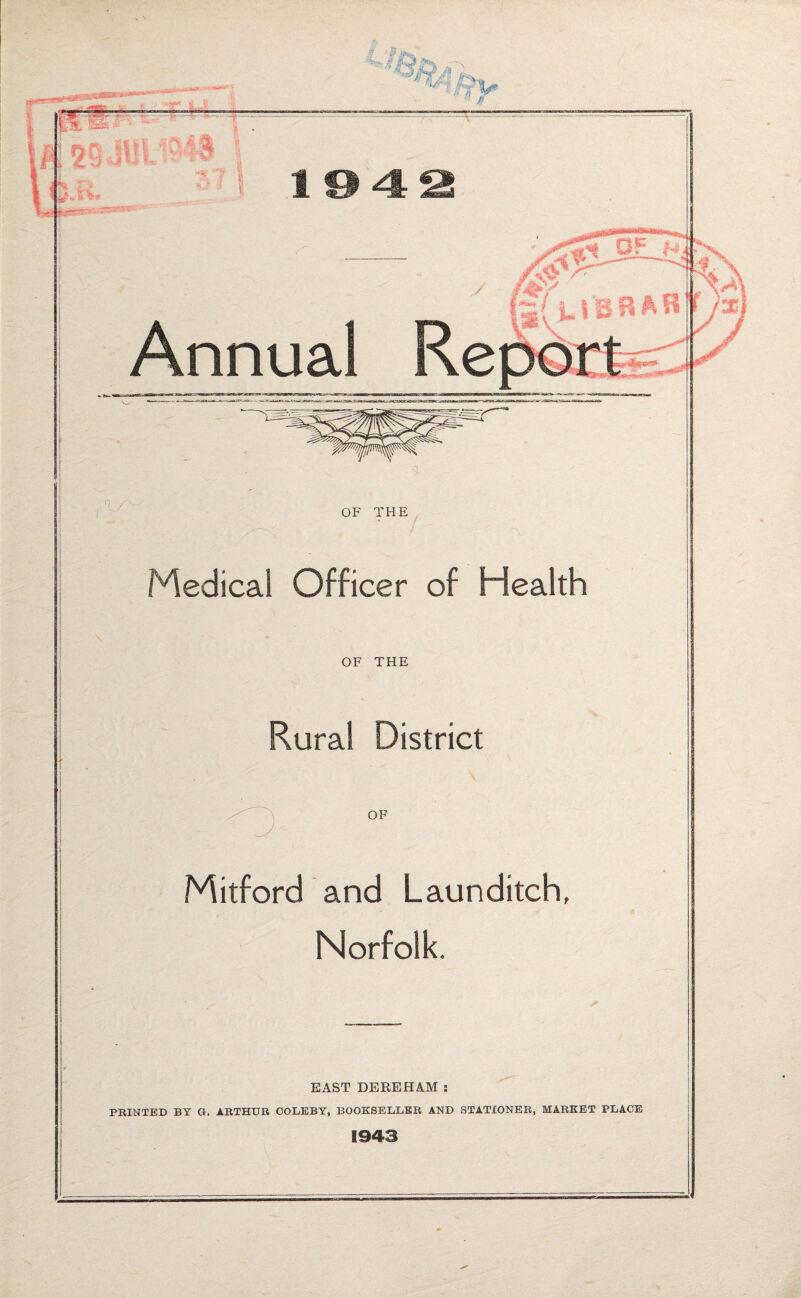 . ■' ^ 194^ Annual OF THE Medical Officer of Health OF THE Rural District OF Mitford and Launditch, Norfolk. EAST DEEEHAM : PBINTED BT G. ABTHUR OOIiEBY, BOOKSELLBB AND STATIONER, MARKET PLACE 1943