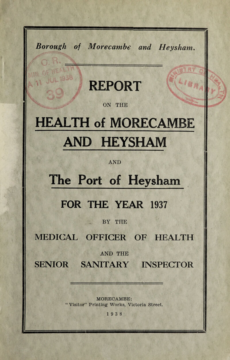 REPORT ON THE HEALTH of MORECAMBE AND HEYSHAM AND The Port of Heysham FOR THE YEAR 1937 BY THE MEDICAL OFFICER OF HEALTH AND THE SENIOR SANITARY INSPECTOR MORECAMBE: “ Visitor” Printing Works, Victoria Street. 19 3 8