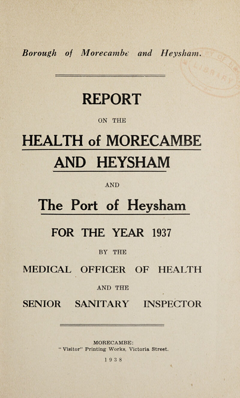 REPORT ON THE HEALTH of MORECAMBE AND HEYSHAM AND The Port of Heysham FOR THE YEAR 1937 BY THE MEDICAL OFFICER OF HEALTH AND THE * SENIOR SANITARY INSPECTOR MORECAMBE: “ Visitor” Printing Works, Victoria Street.