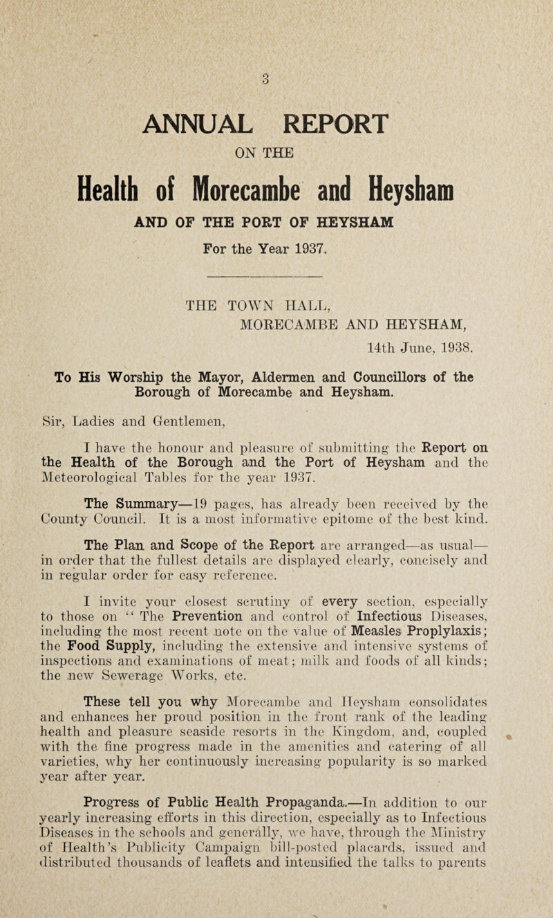 ANNUAL REPORT ON THE Health of Morecarabe and Heysham AND OF THE PORT OF HEYSHAM For the Year 1937. THE TOWN HALL, MORECAMBE AND HEYSHAM, 14th June, 1938. To His Worship the Mayor, Aldermen and Councillors of the Borough of Morecambe and Heysham. Sir, Ladies and Gentlemen, I have the honour and pleasure of submitting the Report on the Health of the Borough and the Port of Heysham and the Meteorological Tables for the year 1937. The Summary—19 pages, has already been received by the County Council. It is a most informative epitome of the best kind. The Plan and Scope of the Report are arranged—as usual— in order that the fullest details are displayed clearly, concisely and in regular order for easy reference. I invite your closest scrutiny of every section, especially to those on “ The Prevention and control of Infectious Diseases, including the most recent note on the value of Measles Proplylaxis; the Food Supply, including the extensive and intensive systems of inspections and examinations of meat; milk and foods of all kinds; the new Sewerage Works, etc. These tell you why Morecambe and Heysham consolidates and enhances her proud position in the front rank of the leading health and pleasure seaside resorts in the Kingdom, and, coupled with the fine progress made in the amenities and catering of all varieties, why her continuously increasing popularity is so marked year after year. Progress of Public Health Propaganda.—In addition to our yearly increasing efforts in this direction, especially as to Infectious Diseases in the schools and generally, we have, through the Ministry of Health’s Publicity Campaign bill-posted placards, issued and distributed thousands of leaflets and intensified the talks to parents