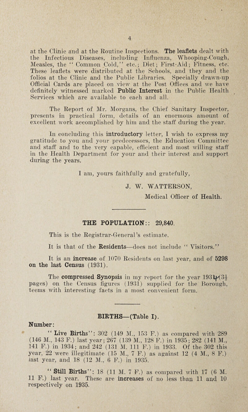 at the Clinic and at the Routine Inspections. The leaflets dealt with the Infections Diseases, including Influenza, Whooping-Cough, Measles, the “ Common Cold,” etc.; Diet; First-Aid; Fitness, etc. These leaflets were distributed at the Schools, and they and the folios at the Clinic and the Public Libraries. Specially drawn-up Official Cards are placed on view at the Post Offices and we have definitely witnessed marked Public Interest in the Public Health Services which are available to each and all. The Report of Mr. Morgans, the Chief Sanitary Inspector, presents in practical form, details of an enormous amount of excellent work accomplished by him and the staff during the year. In concluding this introductory letter, I wish to express my gratitude to you and your predecessors, the Education Committee and staff and to the very capable, efficient and most willing staff in the Health Department for your and their interest and support during the years. I am, yours faithfully and gratefully, J. W. WATTERSON, Medical Officer of Health. THE POPULATION:: 29,840. This is the Registrar-General’s estimate. It is that of the Residents—does not include “ Visitors.” It is an increase of 1070 Residents on last year, and of 5298 on the last Census (1931). The compressed Synopsis in my report for the year 1931^34 pages) on the Census figures (1931) supplied for the Borough, teems with interesting facts in a most convenient form. BIRTHS—(Table I). Number: “ Live Births”: 302 (149 M., 153 F.) as compared with 289 (146 M., 143 F.) last year; 267 (139 M., 128 F.) in 1935; 282 (141 M., 141 F.) in 1934; and 242 (131 M. Ill F.) in 1933. Of the 302 this year, 22 were illegitimate (15 M., 7 F.) as against 12 (4 M., 8 F.) last year, and 18 (12 M., 6 F.) in 1935. Still Births”: 18 (11 M. 7 F.) as compared with 17 (6 M. 11 F.) last year. These are increases of no less than 11 and 10 respectively on 1935.