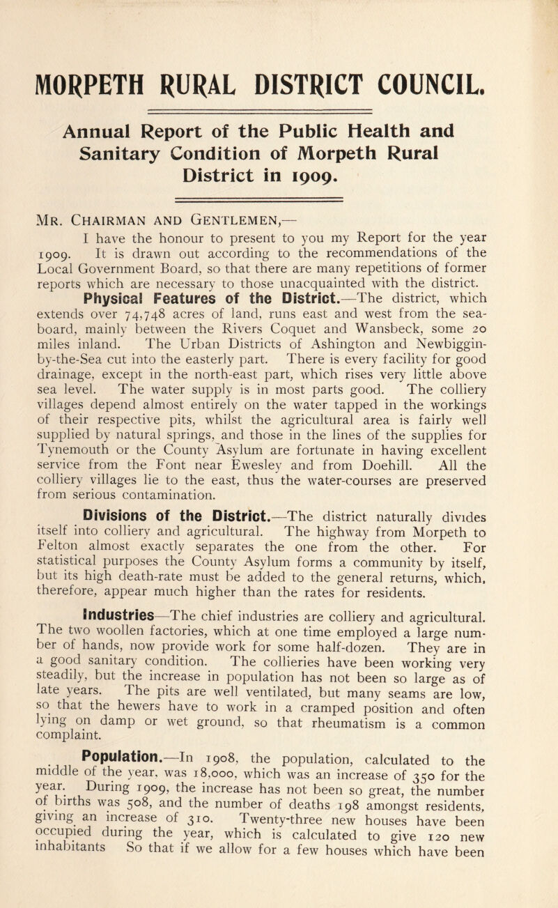 MORPETH RURAL DISTRICT COUNCIL. Annual Report of the Public Health and Sanitary Condition of Morpeth Rural District in 1909. Mr. Chairman and Gentlemen I have the honour to present to you my Report for the year 1909. It is drawn out according to the recommendations of the Local Government Board, so that there are many repetitions of former reports which are necessary to those unacquainted with the district. Physical Features of the District.—The district, which extends over 74,748 acres of land, runs east and west from the sea¬ board, mainly between the Rivers Coquet and Wansbeck, some 20 miles inland. The Urban Districts of Ashington and Newbiggin- by-the-Sea cut into the easterly part. There is every facility for good drainage, except in the north-east part, which rises very little above sea level. The water supply is in most parts good. The colliery villages depend almost entirely on the water tapped in the workings of their respective pits, whilst the agricultural area is fairly well supplied by natural springs, and those in the lines of the supplies for Tynemouth or the County Asylum are fortunate in having excellent service from the Font near Ewesley and from Doehill. All the colliery villages lie to the east, thus the water-courses are preserved from serious contamination. Divisions Of the District.—The district naturally divides itself into colliery and agricultural. The highway from Morpeth to Felton almost exactly separates the one from the other. For statistical purposes the County Asylum forms a community by itself, but its high death-rate must be added to the general returns, which, therefore, appear much higher than the rates for residents. industries—The chief industries are colliery and agricultural. The two woollen factories, which at one time employed a large num¬ ber of hands, now provide work for some half-dozen. They are in a good sanitary condition. The collieries have been working very steadily, but the increase in population has not been so large as of late years. The pits are well ventilated, but many seams are low, so that the hewers have to work in a cramped position and often lying on damp or wet ground, so that rheumatism is a common complaint. Population.—In 1908, the population, calculated to the middle of the year, was 18,000, which was an increase of 350 for the yean During 1909, the increase has not been so great, the number of births was 508, and the number of deaths 198 amongst residents, giving an increase of 310. Twenty-three new houses have been occupied during the year, which is calculated to give 120 new inhabitants So that if we allow for a few houses which have been