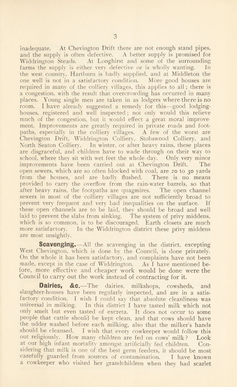 inadequate. At Chevington Drift there are not enough stand pipes, and the supply is often defective. A better supply is promised for Widdrington Steads. At Longhirst and some of the surrounding farms the supply is either very defective or is wholly wanting. In the west country, Hartburn is badly supplied, and at Middleton the one well is not in a satisfactory condition. More good houses are required in many of the colliery villages, this applies to all; there is a congestion, with the result that overcrowding has occurred in many places. Young single men are taken in as lodgers where there is no room. I have already suggested a remedy for this—good lodging- houses, registered and well inspected; not only would this relieve much of the congestion, but it would effect a great moral improve¬ ment. Improvements are greatly required in private roads and foot¬ paths, especially in the colliery villages. A few of the worst are Chevington Drift, Widdrington Colliery, Stobswood Colliery, and North Seaton Colliery. In winter, or after heavy rains, these places are disgraceful, and children have to wade through on their way to school, where they sit with wet feet the whole day. Only very minor improvements have been carried out at Chevington Drift. The open sewers, which are so often blocked with coal, are 20 to 30 yards from the houses, and are badly flushed. There is no means provided to carry the overflow from the rain-water barrels, so that after heavy rains, the footpaths are quagmires. The open channel sewers in most of the colliery villages are not sufficiently broad to prevent very frequent and very bad inequalities on the surface. If these open channels are to be laid, thev should be broad and well laid to prevent the slabs from sinking. The system of privy middens, which is so common, is to be discouraged. Earth closets are much more satisfactory. In the Widdrington district these privy middens are most unsightly. Scavenging.—All the scavenging in the district, excepting West Chevington, which is done by the Council, is done privately. On the whole it has been satisfactory, and complaints have not been made, except in the case of Widdrington. As I have mentioned be¬ fore, more effective and cheaper work would be done were the Council to carry out the work instead of contracting for it. Dallies* &C.—The dairies, milkshops, cowsheds, and slaughter-houses have been regularly inspected, and are in a satis¬ factory condition. I wish I could say that absolute cleanliness was universal in milking. In this district I have tasted milk which not only smelt but even tasted of excreta. It does not occur to some people that cattle should be kept clean, and that cows should have the udder washed before each milking, also that the milker’s hands should be cleansed. I wish that every cowkeeper would follow this out religiously. How many children are fed on cows’ milk ? Look at our high infant mortality amongst artificially fed children. Con¬ sidering that milk is one of the best germ feeders, it should be most carefully guarded from sources of contamination. I have known a cowkeeper who visited her grandchildren when they had scarlet