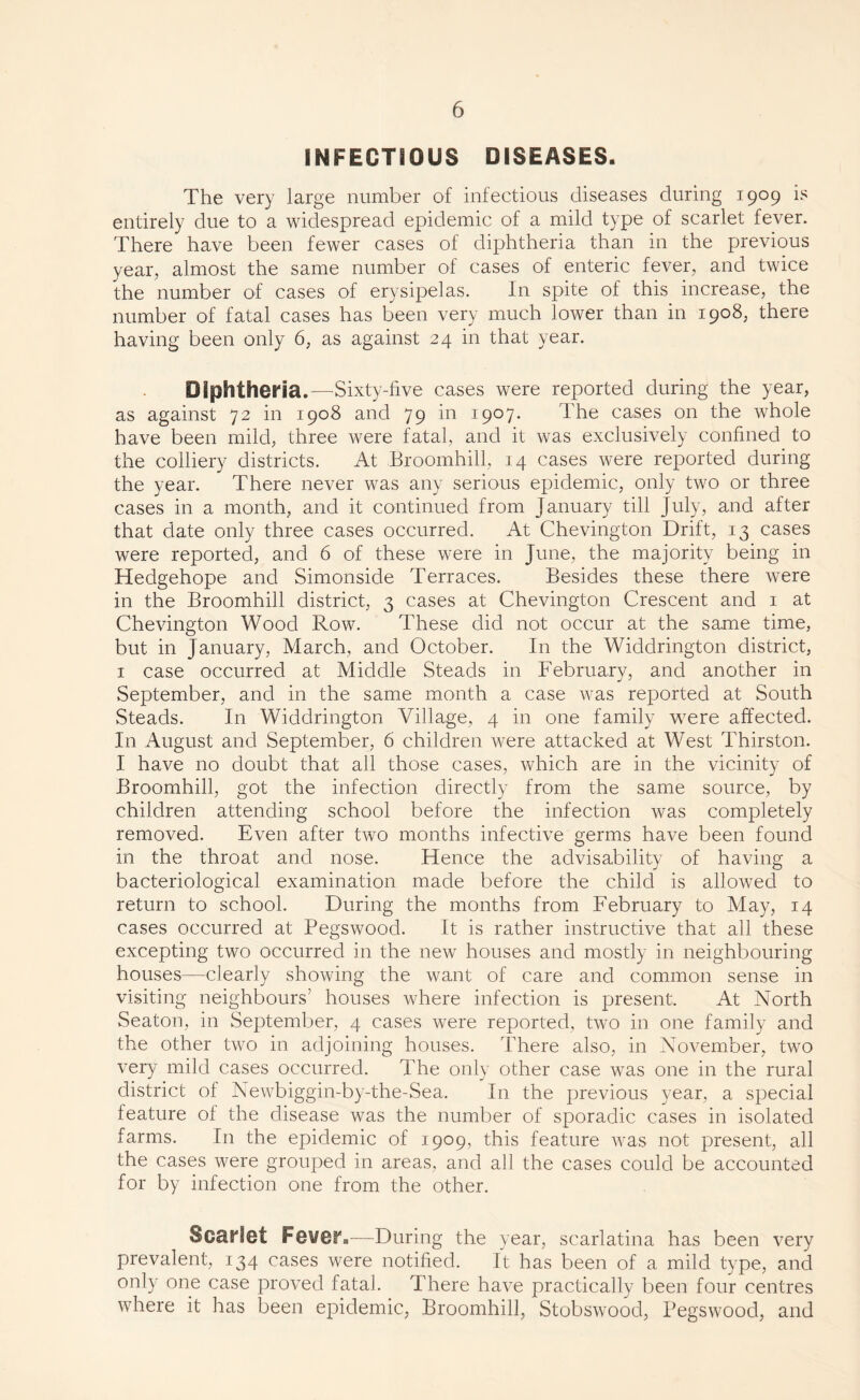 INFECTIOUS DISEASES. The very large number of infectious diseases during 1909 is entirely due to a widespread epidemic of a mild type of scarlet fever. There have been fewer cases of diphtheria than in the previous year, almost the same number of cases of enteric fever, and twice the number of cases of erysipelas. In spite of this increase, the number of fatal cases has been very much lower than in 1908, there having been only 6, as against 24 in that year. Diphtheria.—Sixty-live cases were reported during the year, as against 72 in 1908 and 79 in 1907. The cases on the whole have been mild, three were fatal, and it was exclusively confined to the colliery districts. At Broomhill, 14 cases were reported during the year. There never was any serious epidemic, only two or three cases in a month, and it continued from January till July, and after that date only three cases occurred. At Chevington Drift, 13 cases were reported, and 6 of these were in June, the majority being in Hedgehope and Simonside Terraces. Besides these there were in the Broomhill district, 3 cases at Chevington Crescent and 1 at Chevington Wood Row. These did not occur at the same time, but in January, March, and October. In the Widdrington district, 1 case occurred at Middle Steads in February, and another in September, and in the same month a case was reported at South Steads. In Widdrington Village, 4 in one family were affected. In August and September, 6 children were attacked at West Thirston. I have no doubt that all those cases, which are in the vicinity of Broomhill, got the infection directly from the same source, by children attending school before the infection was completely removed. Even after two months infective germs have been found in the throat and nose. Hence the advisability of having a bacteriological examination made before the child is allowed to return to school. During the months from February to May, 14 cases occurred at Pegswood. It is rather instructive that all these excepting two occurred in the new houses and mostly in neighbouring houses—clearly showing the want of care and common sense in visiting neighbours’ houses where infection is present. At North Seaton, in September, 4 cases were reported, two in one family and the other two in adjoining houses. There also, in November, two very mild cases occurred. The only other case was one in the rural district of Newbiggin-by-the-Sea. In the previous year, a special feature of the disease was the number of sporadic cases in isolated farms. In the epidemic of 1909, this feature was not present, all the cases were grouped in areas, and all the cases could be accounted for by infection one from the other. Scarlet Fevera—During the year, scarlatina has been very prevalent, 134 cases were notified. It has been of a mild type, and only one case proved fatal. There have practically been four centres where it has been epidemic, Broomhill, Stobswood, Pegswood, and