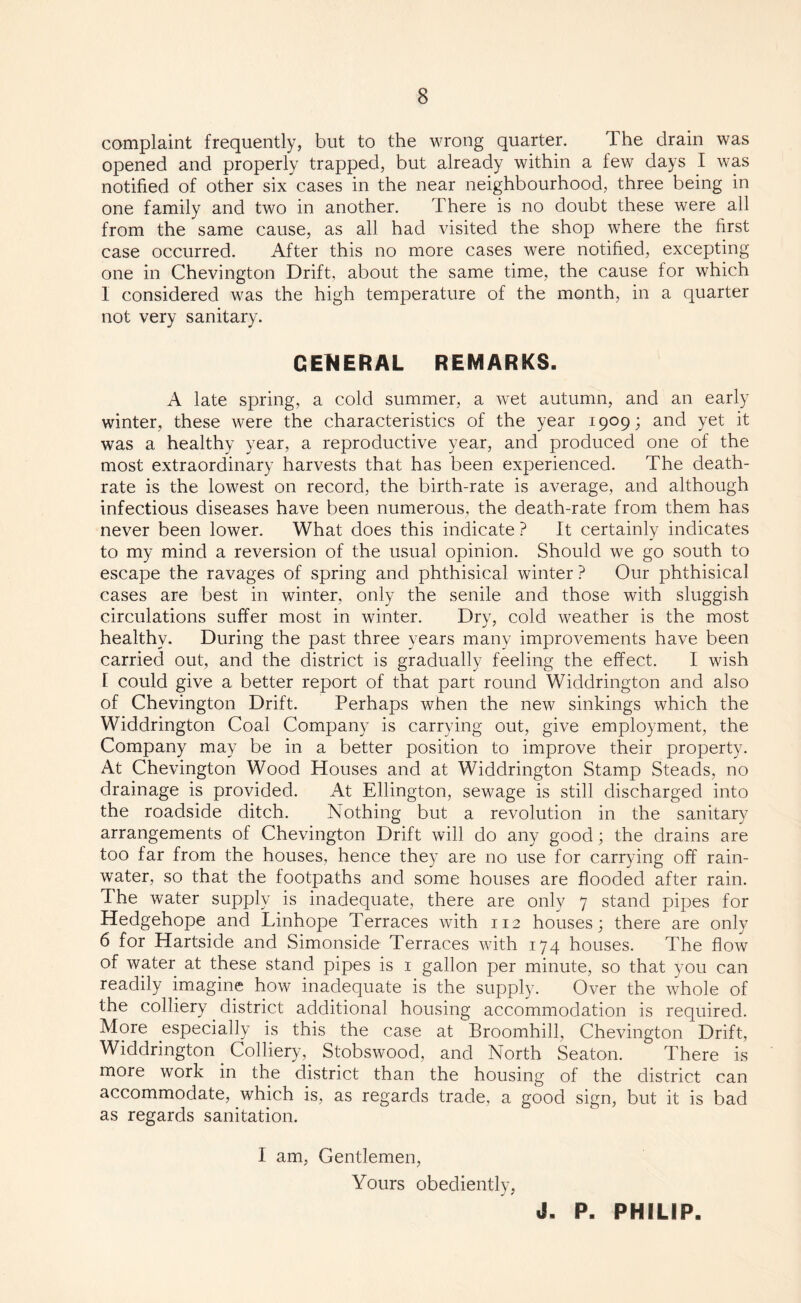 complaint frequently, but to the wrong quarter. The drain was opened and properly trapped, but already within a few days I was notified of other six cases in the near neighbourhood, three being in one family and two in another. There is no doubt these were all from the same cause, as all had visited the shop where the first case occurred. After this no more cases were notified, excepting one in Chevington Drift, about the same time, the cause for which 1 considered was the high temperature of the month, in a quarter not very sanitary. GENERAL REMARKS. A late spring, a cold summer, a wet autumn, and an early winter, these were the characteristics of the year 1909; and yet it was a healthy year, a reproductive year, and produced one of the most extraordinary harvests that has been experienced. The death- rate is the lowest on record, the birth-rate is average, and although infectious diseases have been numerous, the death-rate from them has never been lower. What does this indicate ? It certainly indicates to my mind a reversion of the usual opinion. Should we go south to escape the ravages of spring and phthisical winter ? Our phthisical cases are best in winter, only the senile and those with sluggish circulations suffer most in winter. Dry, cold weather is the most healthy. During the past three years many improvements have been carried out, and the district is gradually feeling the effect. I wish I could give a better report of that part round Widdrington and also of Chevington Drift. Perhaps when the new sinkings which the Widdrington Coal Company is carrying out, give employment, the Company may be in a better position to improve their property. At Chevington Wood Houses and at Widdrington Stamp Steads, no drainage is provided. At Ellington, sewage is still discharged into the roadside ditch. Nothing but a revolution in the sanitary arrangements of Chevington Drift will do any good; the drains are too far from the houses, hence they are no use for carrying off rain¬ water, so that the footpaths and some houses are flooded after rain. The water supply is inadequate, there are only 7 stand pipes for Hedgehope and Linhope Terraces with 112 houses; there are only 6 for Hartside and Simonside Terraces with 174 houses. The flow of water at these stand pipes is 1 gallon per minute, so that you can readily imagine how inadequate is the supply. Over the whole of the colliery district additional housing accommodation is required. More especially is this the case at Broomhi.il, Chevington Drift, Widdrington Colliery, Stobswood, and North Seaton. There is more work in the district than the housing of the district can accommodate, which is, as regards trade, a good sign, but it is bad as regards sanitation. I am, Gentlemen, Yours obediently, J, P. PHILIP.