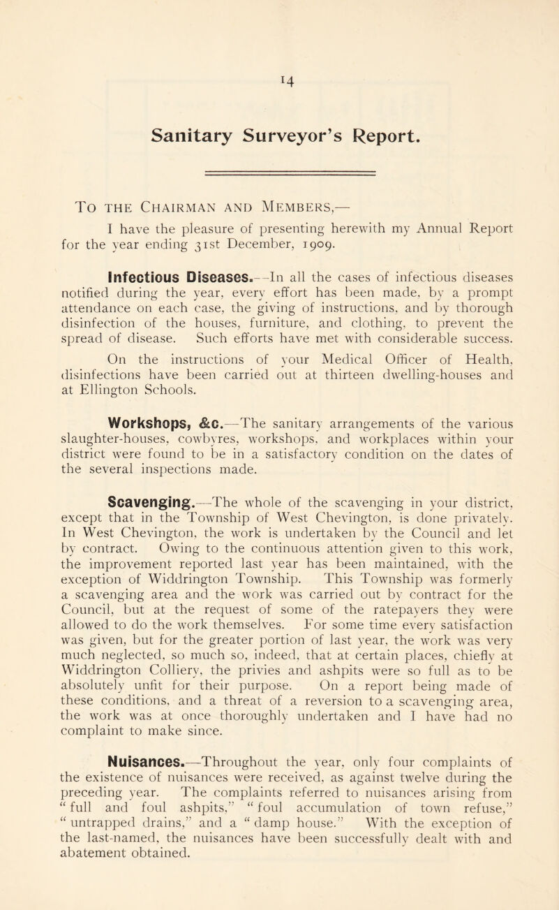 Sanitary Surveyor’s Report. To the Chairman and Members,— I have the pleasure of presenting herewith my Annual Report for the year ending 31st December, 1909. Infectious Diseases.—In all the cases of infectious diseases notified during the year, every effort has been made, by a prompt attendance on each case, the giving of instructions, and by thorough disinfection of the houses, furniture, and clothing, to prevent the spread of disease. Such efforts have met with considerable success. On the instructions of your Medical Officer of Health, disinfections have been carried out at thirteen dwelling-houses and at Ellington Schools. Workshops,, &C.—The sanitary arrangements of the various slaughter-houses, cowbyres, workshops, and workplaces within your district were found to be in a satisfactory condition on the dates of the several inspections made. Scavenging.—The whole of the scavenging in your district, except that in the Township of West Chevington, is done privately. In West Chevington, the work is undertaken by the Council and let by contract. Owing to the continuous attention given to this work, the improvement reported last year has been maintained, with the exception of Widdrington Township. This Township was formerly a scavenging area and the work was carried out by contract for the Council, but at the request of some of the ratepayers they were allowed to do the work themselves. For some time every satisfaction was given, but for the greater portion of last year, the work was very much neglected, so much so, indeed, that at certain places, chiefly at Widdrington Colliery, the privies and ashpits were so full as to be absolutely unfit for their purpose. On a report being made of these conditions, and a threat of a reversion to a scavenging area, the work was at once thoroughly undertaken and I have had no complaint to make since. Nuisances.—Throughout the year, only four complaints of the existence of nuisances were received, as against twelve during the preceding year. The complaints referred to nuisances arising from “ full and foul ashpits,” “ foul accumulation of town refuse,” “ untrapped drains,” and a “ damp house.” With the exception of the last-named, the nuisances have been successfully dealt with and abatement obtained.