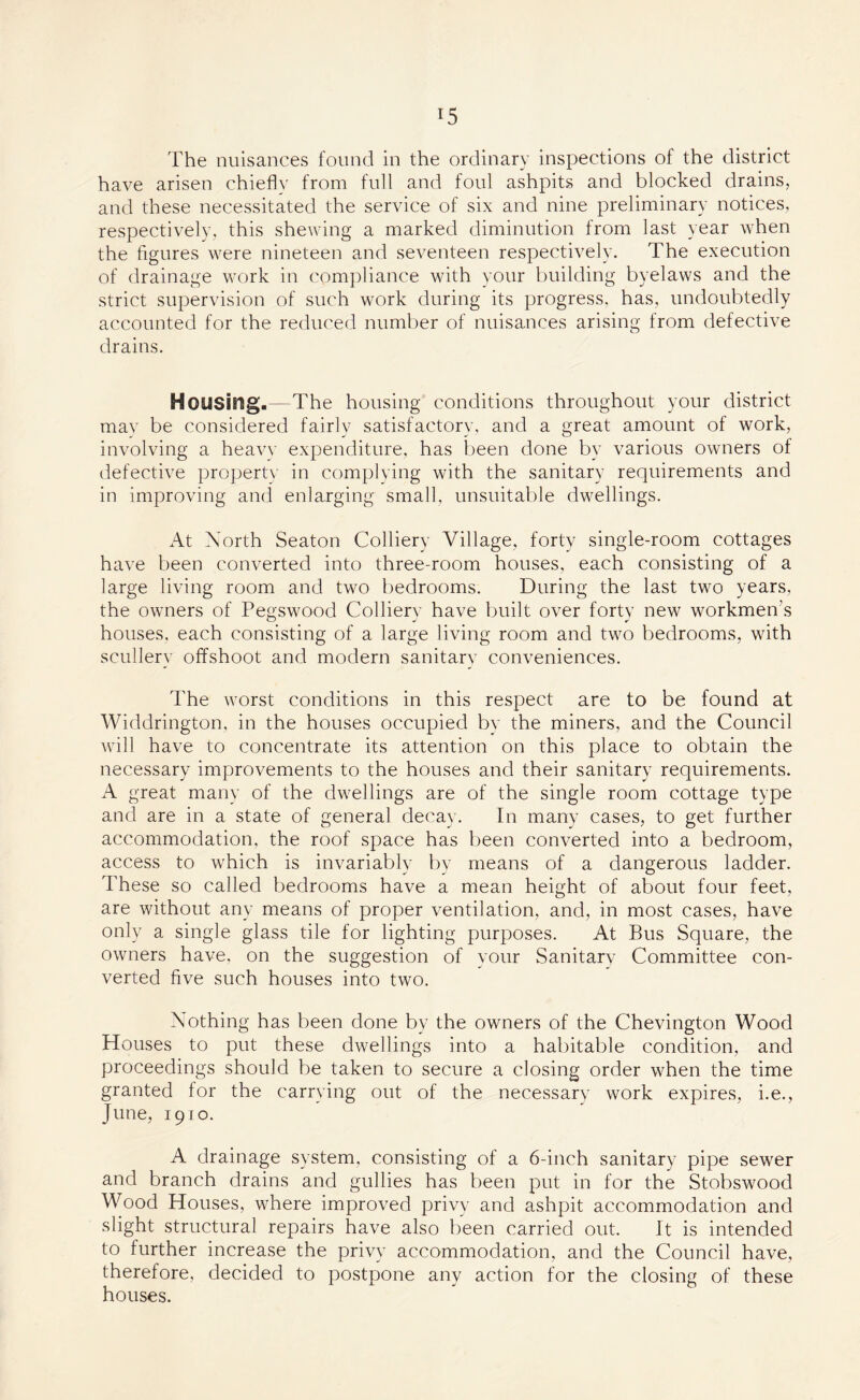 The nuisances found in the ordinary inspections of the district have arisen chiefly from full and foul ashpits and blocked drains, and these necessitated the service of six and nine preliminary notices, respectively, this shewing a marked diminution from last year when the figures were nineteen and seventeen respectively. The execution of drainage work in compliance with your building byelaws and the strict supervision of such work during its progress, has, undoubtedly accounted for the reduced number of nuisances arising from defective drains. Housing.—The housing conditions throughout your district mav be considered fairly satisfactory, and a great amount of work, involving a heavy expenditure, has been done by various owners of defective property in complying with the sanitary requirements and in improving and enlarging small, unsuitable dwellings. At North Seaton Colliery Village, forty single-room cottages have been converted into three-room houses, each consisting of a large living room and two bedrooms. During the last two years, the owners of Pegswood Colliery have built over forty new workmen's houses, each consisting of a large living room and two bedrooms, with scullery offshoot and modern sanitary conveniences. The worst conditions in this respect are to be found at Widdrington, in the houses occupied by the miners, and the Council will have to concentrate its attention on this place to obtain the necessary improvements to the houses and their sanitary requirements. A great many of the dwellings are of the single room cottage type and are in a state of general decay. In many cases, to get further accommodation, the roof space has been converted into a bedroom, access to which is invariably by means of a dangerous ladder. These so called bedrooms have a mean height of about four feet, are without any means of proper ventilation, and, in most cases, have only a single glass tile for lighting purposes. At Bus Square, the owners have, on the suggestion of your Sanitary Committee con¬ verted five such houses into two. Nothing has been done by the owners of the Chevington Wood Houses to put these dwellings into a habitable condition, and proceedings should be taken to secure a closing order when the time granted for the carrying out of the necessary work expires, i.e., June, 1910. A drainage system, consisting of a 6-inch sanitary pipe sewer and branch drains and gullies has been put in for the Stobswood Wood Houses, where improved privy and ashpit accommodation and slight structural repairs have also been carried out. It is intended to further increase the privy accommodation, and the Council have, therefore, decided to postpone any action for the closing of these houses.