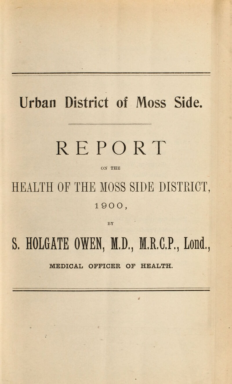 Urban District of Moss Side. REPORT ON THE HEALTH OF THE MOSS SIDE DISTRICT, 1900, BY S. HOLGATE OWEN, M.D, M.R.C.P., Loud., MEDICAL OFFICER OF HEALTH.