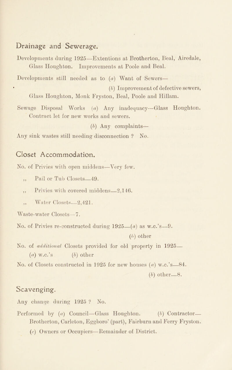 Drainage and Sewerage* Developments during 1925—Extentions at Brotherton, Beal, Airedale, Glass Houghton. Improvements at Poole and Beal. Developments still needed as to (a) Want of Sewers— (b) Improvement of defective sewers. Glass Houghton, Monk Fryston, Beal, Poole and Hillam. Sewage Disposal Works {a) Any inadequacy—Glass Houghton. Contract let for new works and sewers. [b) Any complaints— Any sink Vvastes still needing disconnection ? No. Closet Accommodation* No. of Privies with open middens—Very few. ,, Pail or Tub Closets—49. ,, Privies with covered middens—2,146. ,, Water Closets—2,421. Waste-water Closets—7. No. of Privies re-constructed during 1925—{a) as w.c.’s—9. (b) other No. of additional Closets provided for old property in 1925— {a) w.c.’s {b) other No. of Closets constructed in 1925 for new houses (a) w.c.’s—84. (5) other—8. Scavenging. Any change during 1925 ? No. Performed by [a) Council—Glass Houghton. [b) Contractor— Brotherton, Carleton, Eggboro’ (part), Fairburn and Ferry Fryston. (e) Owners or Occupiers—Bemainder of District.