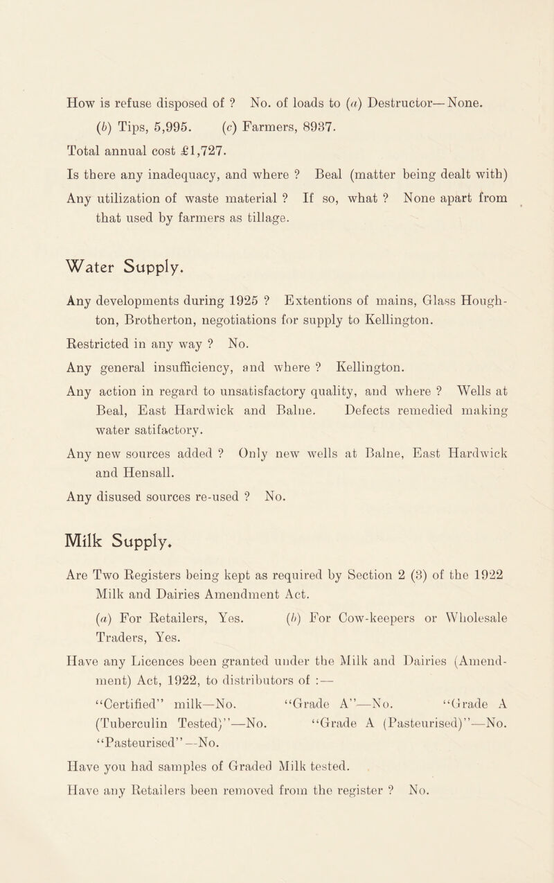 How is refuse disposed of ? No. of loads to (a) Destructor—None. (b) Tips, 5,995. (c) Farmers, 8937. Total annual cost £1,727. Is there any inadequacy, and where ? Beal (matter being dealt with) Any utilization of waste material ? If so, what ? None apart from that used by farmers as tillage. Water Supply* Any developments during 1925 ? Extentions of mains. Glass Hough¬ ton, Brotherton, negotiations for supply to Kellington. Eestricted in any way ? No. Any general insufficiency, and where ? Kellington. Any action in regard to unsatisfactory quality, and where ? Wells at Beal, East Hardwick and Baliie. Defects remedied making- water satifactory. Any new sources added ? Only new w^ells at Balne, East Hardwdck and Hensall. Any disused sources re-used ? No. Milk Supply* Are Two Eegisters being kept as required by Section 2 (3) of the 1922 Milk and Dairies Amendment Act. (a) For Eetailers, Yes. (b) For Cow-keepers or Wholesale Traders, Yes. Have any Licences been granted under the Milk and Dairies (Amend¬ ment) Act, 1922, to distributors of ; — ‘‘Certified” milk—No. “Grade A”—No. “Grade A (Tuberculin Tested)”—No. “Grade A (Pasteurised)”—No. “Pasteurised” —No. Have you had samples of Graded Milk tested. Have any Eetailers been removed from the register ? No.