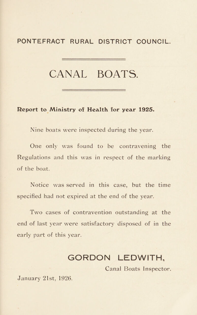 PONTEFRACT RURAL DISTRICT COUNCIL. CANAL BOATS. Report to Ministry of Health for year 1925. Nine boats were inspected during the year. One only was found to be contravening the Regulations and this was in respect of the marking of the boat. Notice was served in this case, but the time specified had not expired at the end of the year. Two cases of contravention outstanding at the end of last year were satisfactory disposed of in the early part of this year. GORDON LEDWITH, Canal Boats Inspector. January 21st, 1926.