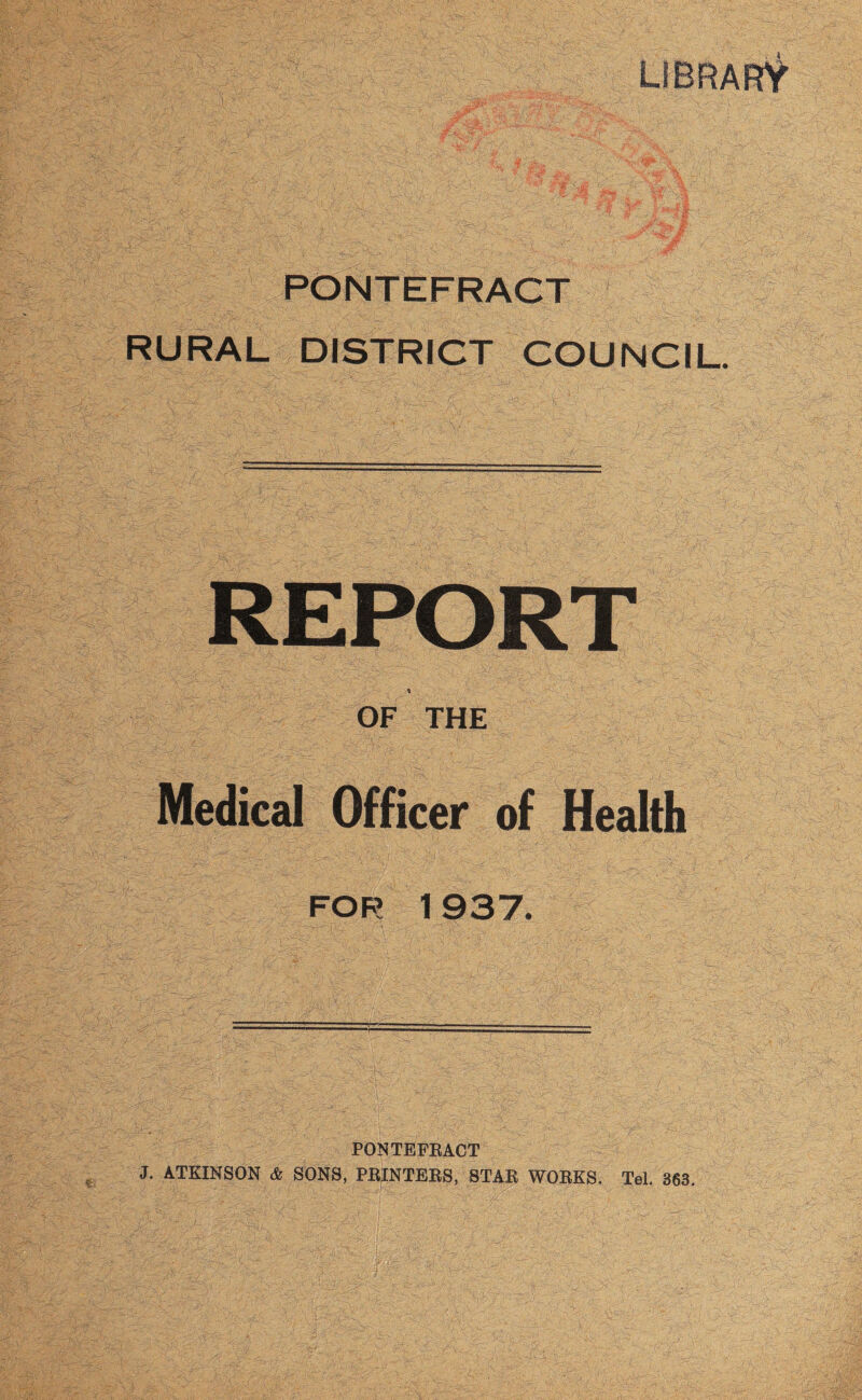 PONTEFRACT RURAL DISTRICT COUNCIL REPORT OF THE Medical Officer of Health for 1937. PONTEFRACT J. ATKINSON & SONS, PRINTERS, STAR WORKS. Tel. 363.