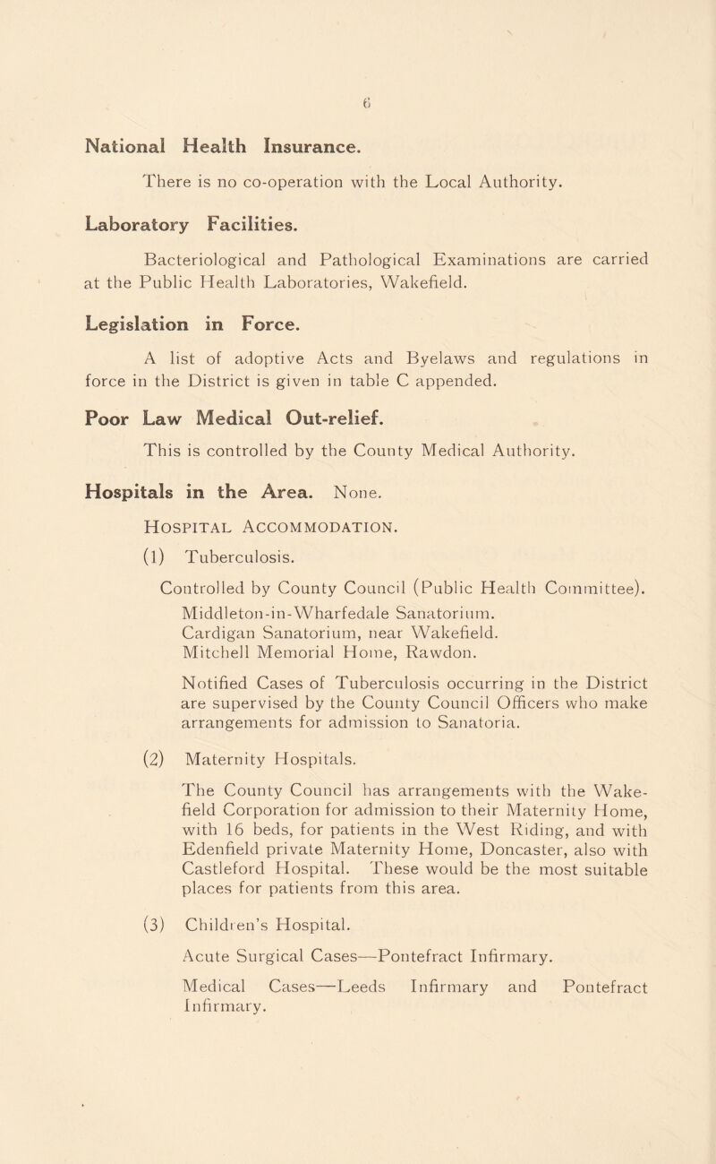 National Health Insurance, There is no co-operation with the Local Authority. Laboratory Facilities. Bacteriological and Pathological Examinations are carried at the Public Health Laboratories, Wakefield. Legislation in Force. A list of adoptive Acts and Byelaws and regulations in force in the District is given in table C appended. Poor Law Medical Out-relief. This is controlled by the County Medical Authority. Hospitals in the Area. None. Hospital Accommodation. (1) Tuberculosis. Controlled by County Council (Public Health Committee). Middleton-in-Wharfedale Sanatorium. Cardigan Sanatorium, near Wakefield. Mitchell Memorial Home, Rawdon. Notified Cases of Tuberculosis occurring in the District are supervised by the County Council Officers who make arrangements for admission to Sanatoria. (2) Maternity Hospitals. The County Council has arrangements with the Wake¬ field Corporation for admission to their Maternity Home, with 16 beds, for patients in the West Riding, and with Edenfield private Maternity Home, Doncaster, also with Castleford Hospital. These would be the most suitable places for patients from this area. (3) Children’s Hospital. Acute Surgical Cases—Pontefract Infirmary. Medical Cases—Leeds Infirmary and Pontefract Infirmary.