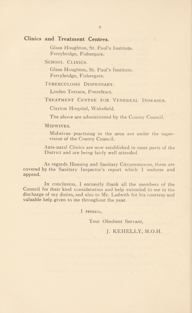 Clinics and Treatment Centres. Glass Houghton, St. Paul’s Institute. Ferrybridge, Fishergate. School Clinics. Glass Houghton, St. Paul’s Institute. Ferrybridge, Fishergate. Tuberculosis Dispensary. Linden Terrace, Pontefract. Treatment Centre for Venereal Diseases. Clayton Hospital, Wakefield. The above are administered by the County Council. Midwives. Midwives practising in the area are under the super¬ vision of the County Council. Ante-natal Clinics are now established in most parts of the District and are being fairly well attended As regards Housing and Sanitary Circumstances, these are covered by the Sanitary Inspector’s report which I endorse and append. In conclusion, I earnestly thank all the members of the Council for their kind consideration and help extended to me in the discharge of my duties, and also to Mr. Ledwith for his courtesy and valuable help given to me throughout the year. I remain, Your Obedient Servant, J. KEHELLY, M.O.H.