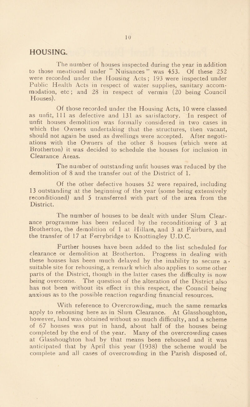 HOUSING. The number of houses inspected during the year in addition to those mentioned under “ Nuisances” was 453. Of these 252 were recorded under the Housing Acts ; 193 were inspected under Public Health Acts in respect of water supplies, sanitary accom¬ modation, etc ; and 28 in respect of vermin (20 being Council Houses). Of those recorded under the Housing Acts, 10 were classed as unfit, 111 as defective and 131 as satisfactory. In respect of unfit houses demolition was formally considered in two cases in which the Owners undertaking that the structures, then vacant, should not again be used as dwellings were accepted. After negoti¬ ations with the Owners of the other 8 houses (which were at Brotherton) it was decided to schedule the houses for inclusion in Clearance Areas. The number of outstanding unfit houses was reduced by the demolition of 8 and the transfer out of the District of 1. Of the other defective houses 52 were repaired, including 13 outstanding at the beginning of the year (some being extensively reconditioned) and 5 transferred with part of the area from the District. The number of houses to be dealt with under Slum Clear¬ ance programme has been reduced by the reconditioning of 3 at Brotherton, the demolition of 1 at Hillatn, and 3 at Fairburn, and the transfer of 17 at Ferrybridge to Knottingley U.D.C. Further houses have been added to the list scheduled for clearance or demolition at Brotherton. Progress in dealing with these houses has been much delayed by the inability to secure a- suitable site for rehousing, a remark which also applies to some other parts of the District, though in the latter cases the difficulty is now being overcome. The question of the alteration of the District also has not been without its effect in this respect, the Council being anxious as to the possible reaction regarding financial resources. With reference to Overcrowding, much the same remarks apply to rehousing here as in Slum Clearance. At Glasshoughton, however, land was obtained without so much difficulty, and a scheme of 67 houses was put in hand, about half of the houses being completed by the end of the year. Many of the overcrowding cases at Glasshoughton had by that means been rehoused and it was anticipated that by April this year (1938) the scheme would be complete and all cases of overcrowding in the Parish disposed of.