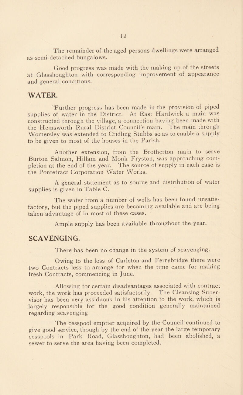 The remainder of the aged persons dwellings were arranged as semi-detached bungalows. Good progress was made with the making lip of the streets at Glasshoughton with corresponding improvement of appearance and general conditions. WATER. Further progress has been made in the provision of piped supplies of water in the District. At East Hardwick a main was constructed through the village, a connection having been made with the Hemsworth Rural District Council’s main. The main through Womersley was extended to Cridling Stubbs so as to enable a supply to be given to most of the houses in the Parish. Another extension, from the Brotherton main to serve Burton Salmon, Hillam and Monk Fryston, was approaching com¬ pletion at the end of the year. The source of supply in each case is the Pontefract Corporation Water Works. A general statement as to source and distribution of water supplies is given in Table C. The water from a number of wells has been found unsatis¬ factory, but the piped supplies are becoming available and are being taken advantage of in most of these cases. Ample supply has been available throughout the year. SCAVENGING. There has been no change in the system of scavenging. Owing to the loss of Carleton and Ferrybridge there were two Contracts less to arrange for when the time came for making fresh Contracts, commencing in June. Allowing for certain disadvantages associated with contract work, the work has proceeded satisfactorily. The Cleansing Super¬ visor has been very assiduous in his attention to the work, which is largely responsible for the good condition generally maintained regarding scavenging. The cesspool emptier acquired by the Council continued to give good service, though by the end of the year the large temporary cesspools in Park Road, Glasshoughton, had been abolished, a sewer to serve the area having been completed.