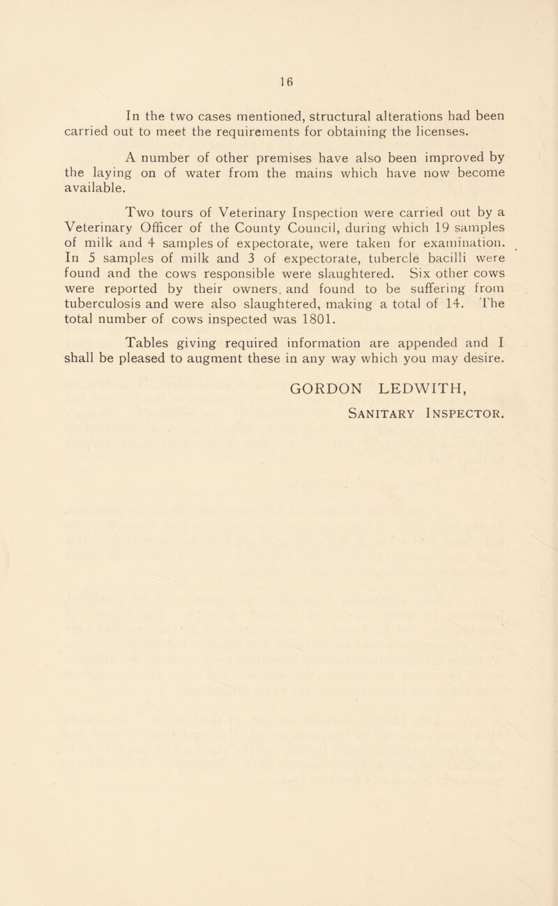 In the two cases mentioned, structural alterations had been carried out to meet the requirements for obtaining the licenses. A number of other premises have also been improved by the laying on of water from the mains which have now become available. Two tours of Veterinary Inspection were carried out by a Veterinary Officer of the County Council, during which 19 samples of milk and 4 samples of expectorate, were taken for examination. In 5 samples of milk and 3 of expectorate, tubercle bacilli were found and the cows responsible Avere slaughtered. Six other cows were reported by their owners, and found to be suffering from tuberculosis and were also slaughtered, making a total of 14. The total number of cows inspected was 1801. Tables giving required information are appended and I shall be pleased to augment these in any way which you may desire. GORDON LEDWITH, Sanitary Inspector.