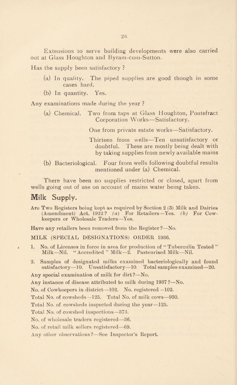 Extensions to serve building developments were also carried out at Glass Houghton and Byram-cum-Sutton. Has the supply been satisfactory ? (a) In quality. The piped supplies are good though in some cases hard. (0 In quantity. Yes. Any examinations made during the year ? (a) Chemical. Two from taps at Glass Houghton, Pontefract Corporation Works—Satisfactory. One from private estate works—Satisfactory. Thirteen from wells—Ten unsatisfactory or doubtful. These are mostly being dealt with by taking supplies from newly available mains (b) Bacteriological. Four from wells following doubtful results mentioned under (a) Chemical. There have been no supplies restricted or closed, apart from wells going out of use on account of mains water being taken. Milk Supply* Are Two Registers being kept as required by Section 2 (3) Milk and Dairies (Amendment) Act, 1922 ? fa) For Retailers—Yes. fb) For Cow- keepers or Wholesale Traders—-Yes. Have any retailers been removed from the Register?—No. MILK (SPECIAL DESIGNATIONS) ORDER 1936. 1. No. of Licenses in force in area for production of “ Tuberculin Tested ” Milk—Nil. “ Accredited ” Milk—2. Pasteurised Milk—-Nil. 2. Samples of designated milks examined bacteriologically and found satisfactory—10. Unsatisfactory—10. Total samples examined—20. Any special examination of milk for dirt?—No. Any instance of disease attributed to milk during 1937 ?—No. No. of Cowkeepers in district—102. No. registered—102. Total No. of cowsheds—125. Total No. of milk cows—930. Total No. of cowsheds inspected during the year—125. Total No. of cowshed inspections—373. No. of wholesale traders registered—36. No. of retail milk sellers registered—69. Any other observations?—See Inspector’s Report.