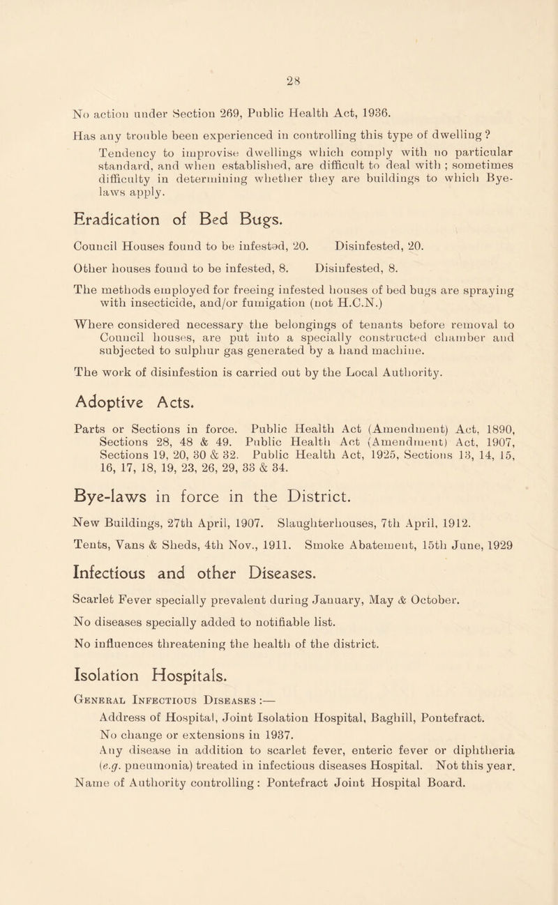 No action under Section 269, Public Health Act, 1936. Has any trouble been experienced in controlling this type of dwelling ? Tendency to improvise dwellings which comply with no particular standard, and when established, are difficult to deal with ; sometimes difficulty in determining whether they are buildings to which Bye¬ laws apply. Eradication of Bed Bugs. Council Houses found to be infestod, 20. Disinfested, 20. Other houses found to be infested, 8, Disinfested, 8. The methods employed for freeing infested houses of bed bugs are spraying with insecticide, and/or fumigation (not H.C.N.) Where considered necessary the belongings of tenants before removal to Council houses, are put into a specially constructed chamber and subjected to sulphur gas generated by a hand machine. The work of disinfestion is carried out by the Local Authority. Adoptive Acts. Parts or Sections in force. Public Health Act (Amendment) Act, 1890, Sections 28, 48 & 49. Public Health Act (Amendment) Act, 1907, Sections 19, 20, 30 & 32. Public Health Act, 1925, Sections 13, 14, 15, 16, 17, 18, 19, 23, 26, 29, 33 & 34. Bye-laws in force in the District. New Buildings, 27th April, 1907. Slaughterhouses, 7th April, 1912. Tents, Vans & Sheds, 4tli Nov., 1911. Smoke Abatement, 15th June, 1929 Infectious and other Diseases. Scarlet Fever specially prevalent during January, May & October. No diseases specially added to notifiable list. No influences threatening the health of the district. Isolation Hospitals. General Infectious Diseases :— Address of Hospital, Joint Isolation Hospital, Bagliill, Pontefract. No change or extensions in 1937. Any disease in addition to scarlet fever, enteric fever or diphtheria (■e.g. pneumonia) treated in infectious diseases Hospital. Not this year. Name of Authority controlling : Pontefract Joint Hospital Board.