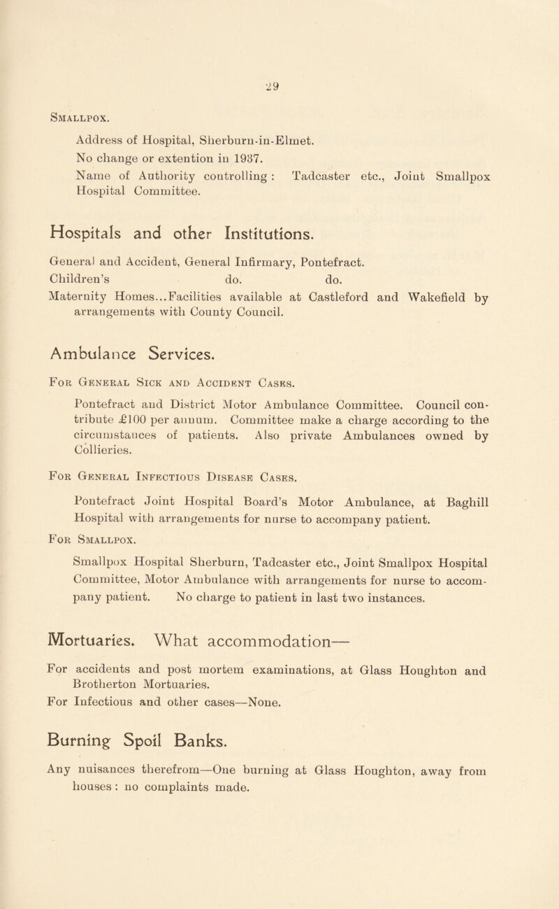 Smallpox. Address of Hospital, Sherburn-in-Elmet. No change or extention in 1937. Name of Authority controlling : Tadcaster etc., Joint Smallpox Hospital Committee. Hospitals and other Institutions. Genera! and Accident, General Infirmary, Pontefract. Children’s do. do. Maternity Homes...Facilities available at Castleford and Wakefield by arrangements with County Council. Ambulance Services. For General Sick and Accident Cases. Pontefract and District Motor Ambulance Committee. Council con¬ tribute ,£100 per annum. Committee make a charge according to the circumstauces of patients. Also private Ambulances owned by Collieries. For General Infectious Disease Cases. Pontefract Joint Hospital Board’s Motor Ambulance, at Baghill Hospital with arrangements for nurse to accompany patient. For Smallpox. Smallpox Hospital Sherburn, Tadcaster etc., Joint Smallpox Hospital Committee, Motor Ambulance with arrangements for nurse to accom¬ pany patient. No charge to patient in last two instances. Mortuaries. What accommodation— For accidents and post mortem examinations, at Glass Houghton and Brotherton Mortuaries. For Infectious and other cases—None. Burning Spoil Banks. Any nuisances therefrom—One burning at Glass Houghton, away from houses : no complaints made.