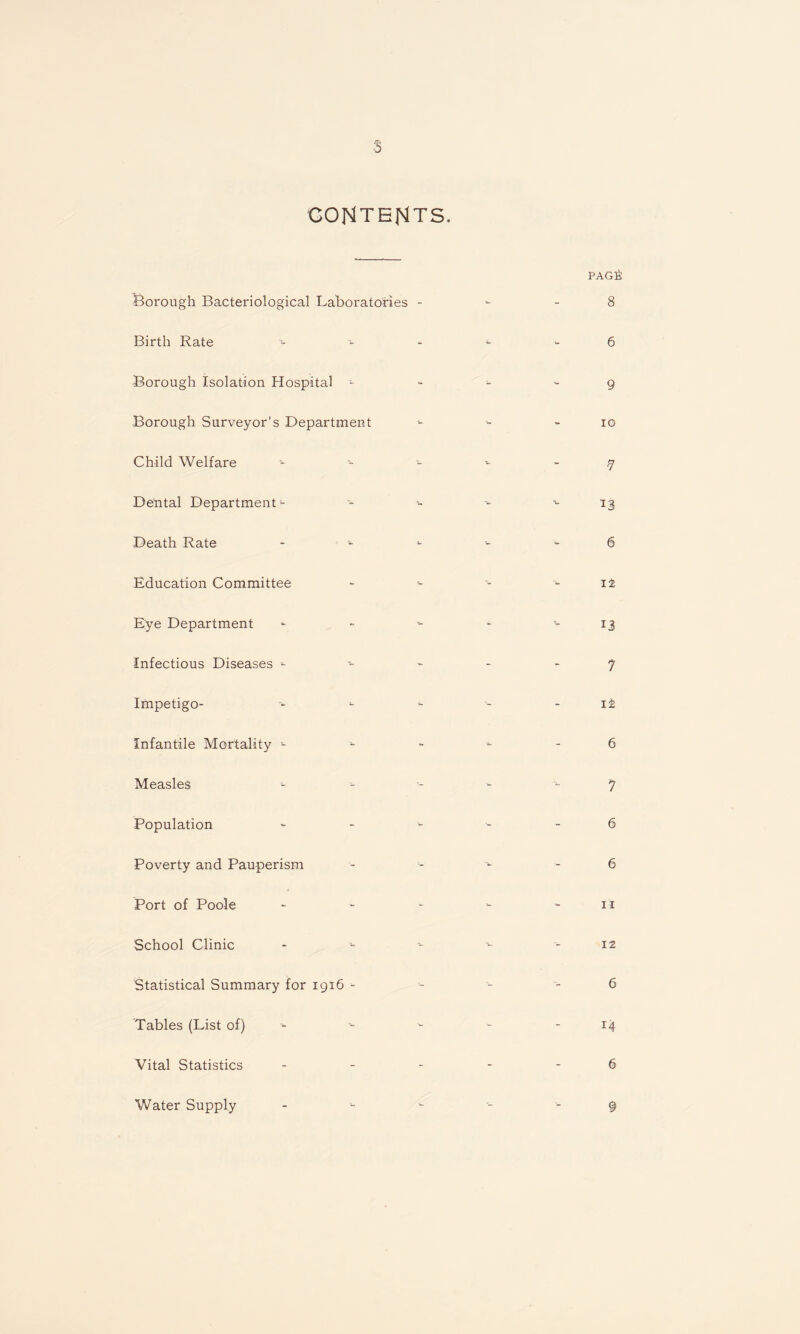 s CONTENTS. Borough Bacteriological Laboratories - Birth Rate Borough isolation Hospital - Borough Surveyor’s Department Child Welfare Dental Department<- Death Rate Education Committee Eye Department - infectious Diseases Impetigo- Infantile Mortality - Measles Population ~ Poverty and Pauperism Port of Poole School Clinic Statistical Summary for 1916 - Tables (List of) Vital Statistics - PAGfi 8 6 9 10 7 13 6 it 13 7 it 6 7 6 6 11 12 6 r4 6