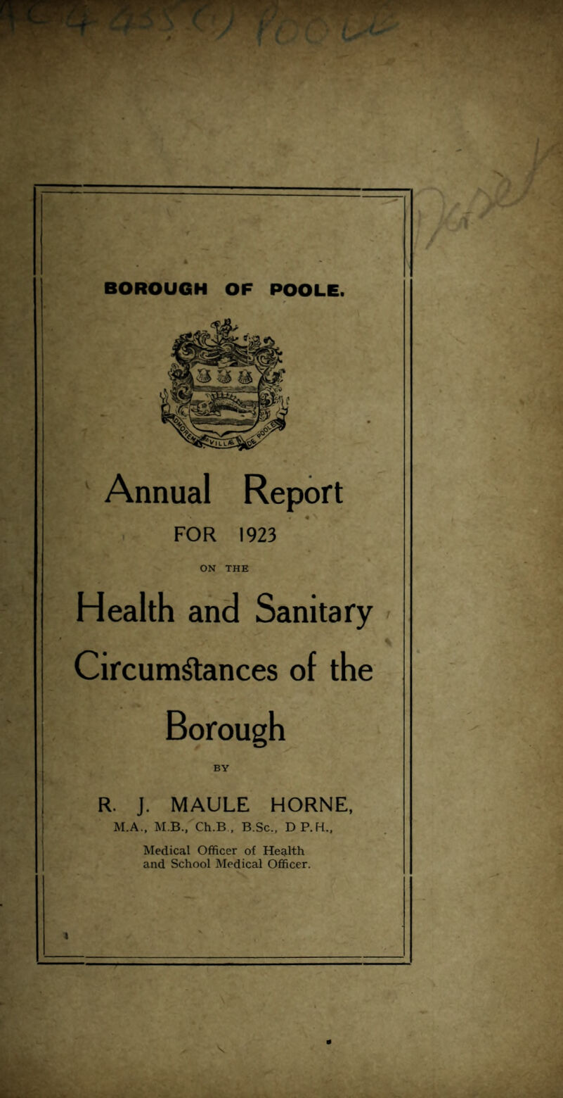 BOROUGH OF POOLE. Annual Report . • N FOR 1923 ON THE Health and Sanitary % Circumstances of the Borough BY R. J. MAULE HORNE, M.A., M B., Ch.B , B.Sc., DP.H., Medical Officer of Health and School Medical Officer. I 1