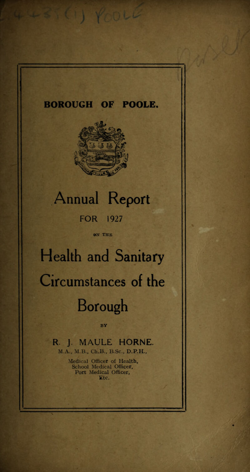 BOROUGH OF POOLE. Annual Report FOR 1927 •N THE Health and Sanitary Circumstances of the Borough BY R. J. MAULE HORNE. M.A., M.B., Ch.B., B.Sc., D.P.H., Medical Officer of Health, School Medical Officer, Port Medical Officer, Etc.