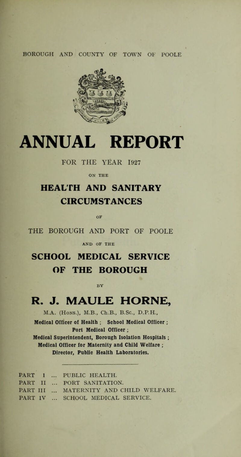 ANNUAL REPORT FOR THE YEAR 1927 ON THE HEALTH AND SANITARY CIRCUMSTANCES THE BOROUGH AND PORT OF POOLE AND OF THE SCHOOL MEDICAL SERVICE OF THE BOROUGH BY R. J. MAULE HORNE, M.A. (Hons.), M.B., Ch.B., B.Sc., D.P.H.. Medical Officer of Health ; School Medical Officer ; Port Medical Officer ; Medical Superintendent, Borough Isolation Hospitals ; Medical Officer for Maternity and Child Welfare ; Director, Public Health Laboratories. PART 1 ... PUBLIC HEALTH. PART II ... PORT SANITATION. PART III ... MATERNITY AND CHILD WELFARE. PART IV ... SCHOOL MEDICAL SERVICE.