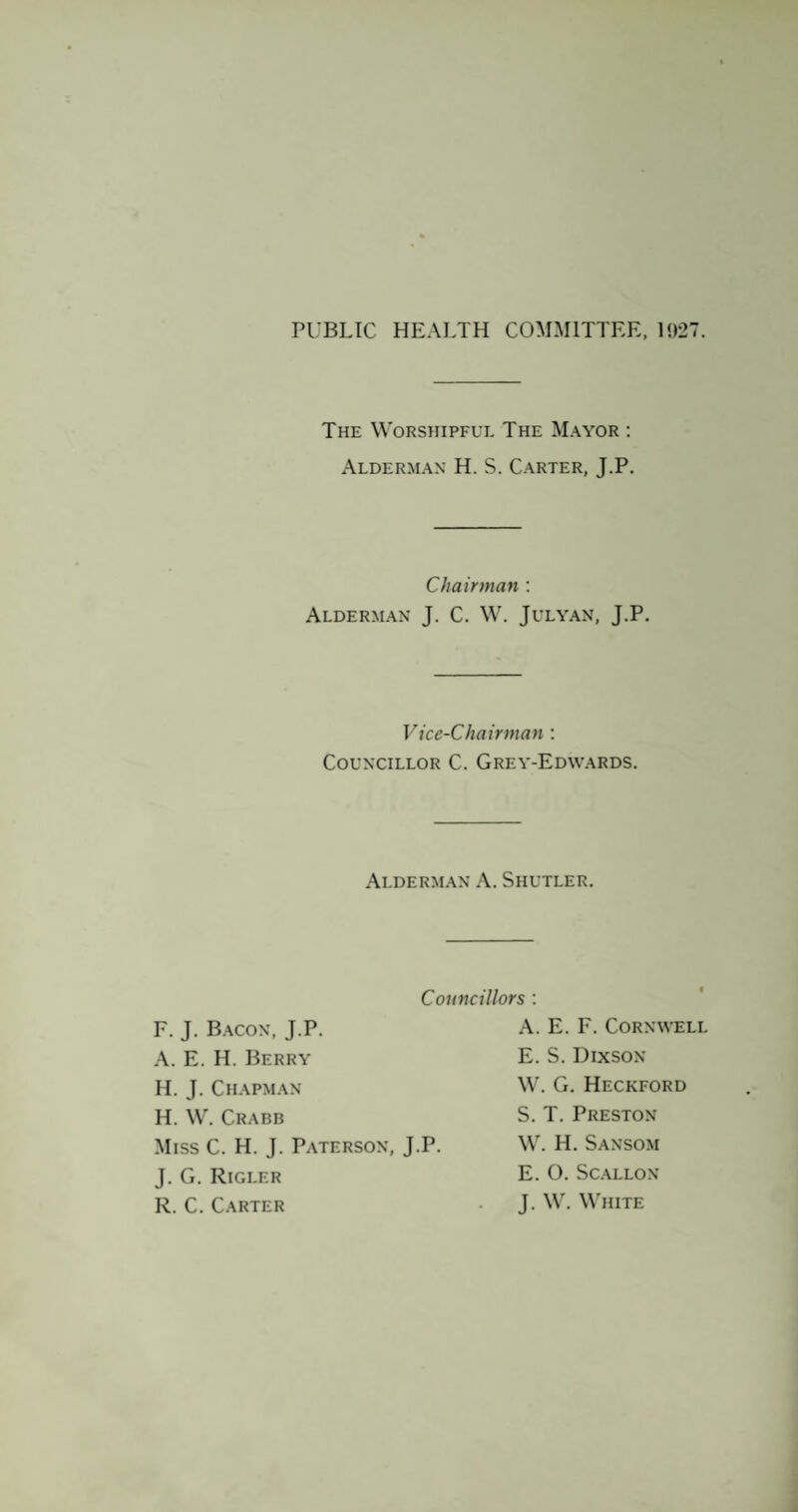 PUBLIC HEALTH COMMITTEE. 1927. The Worshipfue The Mayor : Alderman H. S. Carter, J.P. Chairman ; Alderman J. C. W. Julyan, J.P. Vice-Chairman ; Councillor C. Grey-Edwards. Alderman A. Shutler. Councillors : F. J. B.acon, J.P. A. E. H. Berry H. J. Chapman H.W. Crabb A. E. F. Cornwell E. S. Dixson W. G. Heckford J. G. Rigler R. C. Carter Miss C. H. J. Paterson, J.P. S. T. Preston W. H. Sansom E. O. SCALLON J. W. W'hite