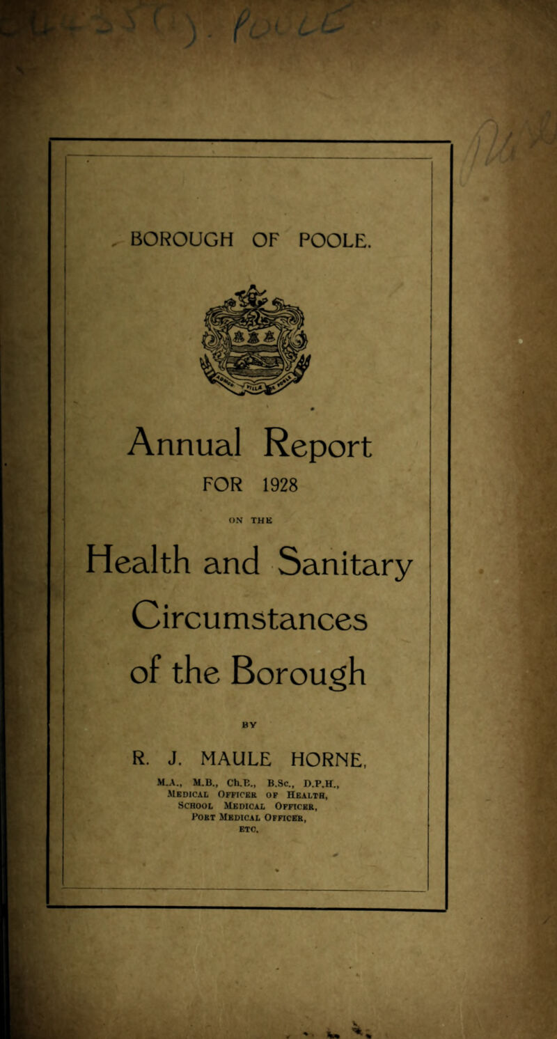 , BOROUGH OF POOLE. Annual Report FOR 1928 ON THE Health and Sanitary Circumstances of the Borough BY R. J. MAULE HORNE, M.A., M.B., Ch.B„ B.Sc., D.P.H., Medical Officer of Health, School Medical Officer, Port Medical Officer, etc.