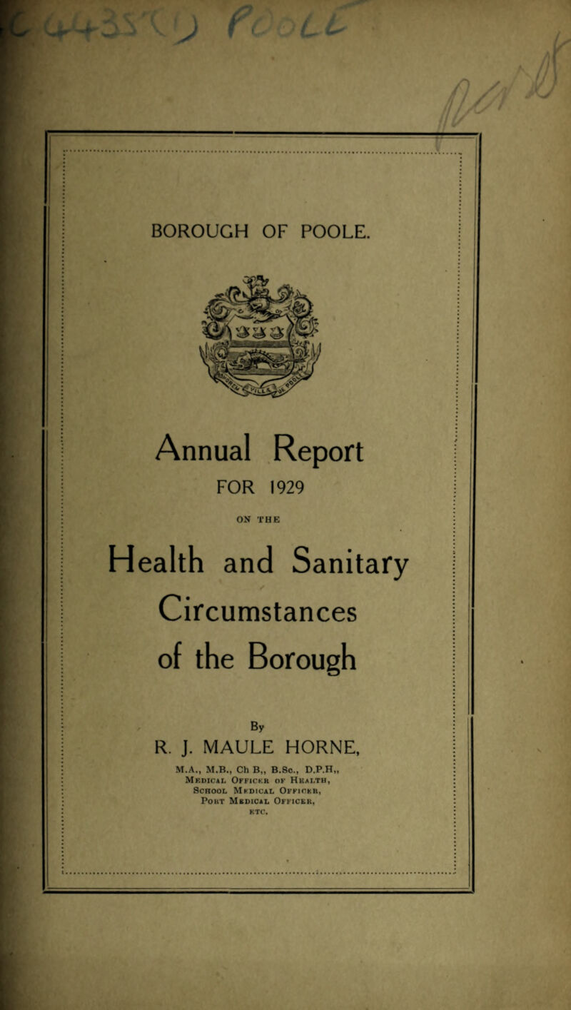 e BOROUGH OF POOLE. Annual Report FOR 1929 ON THE Health and Sanitary Circumstances of the Borough By R. J. MAULE HORNE, M.A., M.B., Ch B„ B.Sc., D.P.H,, Mkdical Offickr of Hkai.th, School Mfdical Officer, Pout Medical Officer, ktc.