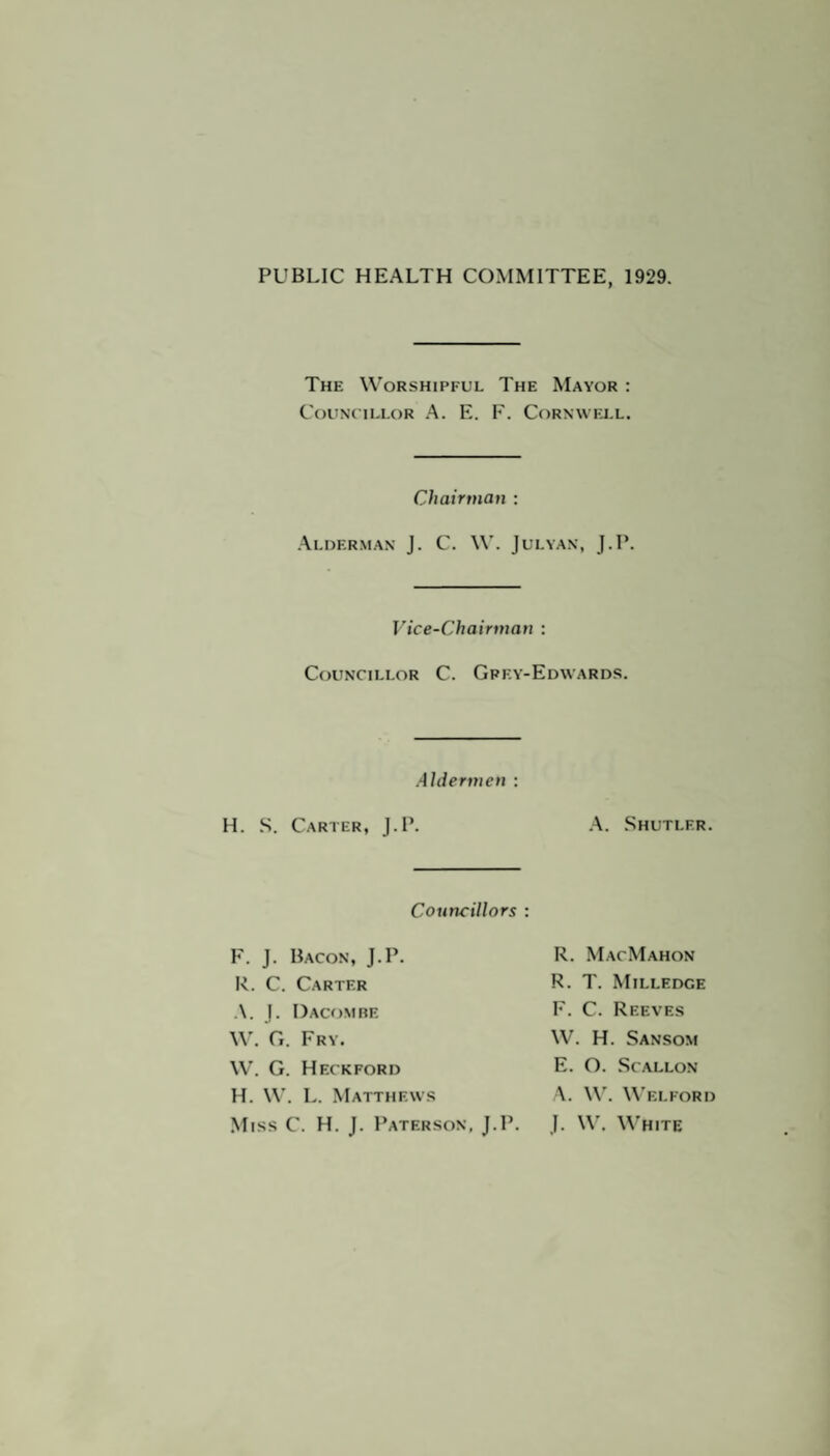 PUBLIC HEALTH COMMITTEE, 1929. The Worshipful The Mayor : Councillor A. E. F. Cornwell. Chairman : Alderman J. C. W. Julyan, J.P. Vice-Chairman : Councillor C. Gpey-Edwards. Aldermen : H. S. Carter, J.P. A. Shutler. Councillors : F. J. Bacon, J.P. R. C. Carter A. J. Dacombe W. G. Fry. W. G. Heckford H. W. L. Matthews Miss C. H. J. Paterson, J.P. R. MacMahon R. T. Milledge F. C. Reeves W. H. Sansom E. O. Scallon A. W. Welford J. W. White