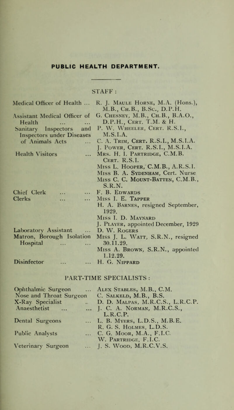 STAFF: Medical Officer of Health ... Assistant Medical Officer of Health Sanitary Inspectors and Inspectors under Diseases of Animals Acts Health Visitors Chief Clerk Clerks Lalx>ratory Assistant Matron, Borough Isolation Hospital Disinfector R. J. Maule Horne, M.A. (Hons.), M.B., Ch.B., B.Sc., D.P.H. G. Chesney, M.B., Ch.B., B.A.O., D.P.H., Cert. T.M. & H. I’. W. Wheeler, Cert. R.S.I., M.S.I.A. C. A. Trim, Cert. R.S.I., M.S.I.A. J. Power, Cert. R.S.I., M.S.I.A. Mrs. H. I. Partridge, C.M.B. Cert. R.S.I. Miss L. Hooper, C.M.B., A.R.S.I. Miss B. A. Sydenham, Cert. Nurse Miss C. C. Mount-Batten, C.M.B., S.R.N. F. B. Edwards Miss I. E. Tapper H. A. Barnes, resigned September, 1929. Miss I. D. Maynard J. Player, appointed December, 1929 D. W. Rogers Miss J. L. Watt, S.R.N., resigned 30.11.29. Miss A. Brown, S.R.N., appointed 1.12.29. H. G. Nippard PART-TIME SPECIALISTS : Ophthalmic Surgeon Nose and Throat Surgeon X-Ray Specialist Anaesthetist Dental Surgeons Public Analysts Veterinary Surgeon Alex Stables, M.B., C.M. C. Salkeld, M.B., B.S. D. D. Malpas, M.R.C.S., L.R.C.P. J. C. A. Norman, M.R.C.S., L.R.C.P. L. B. Myers, L.D.S., M.B. E. R. G. S. Holmes, L.D.S. C. G. Moor, M.A., F.I.C. W. Partridge, F.I.C. J. S. Wood, M.R.C.V.S.