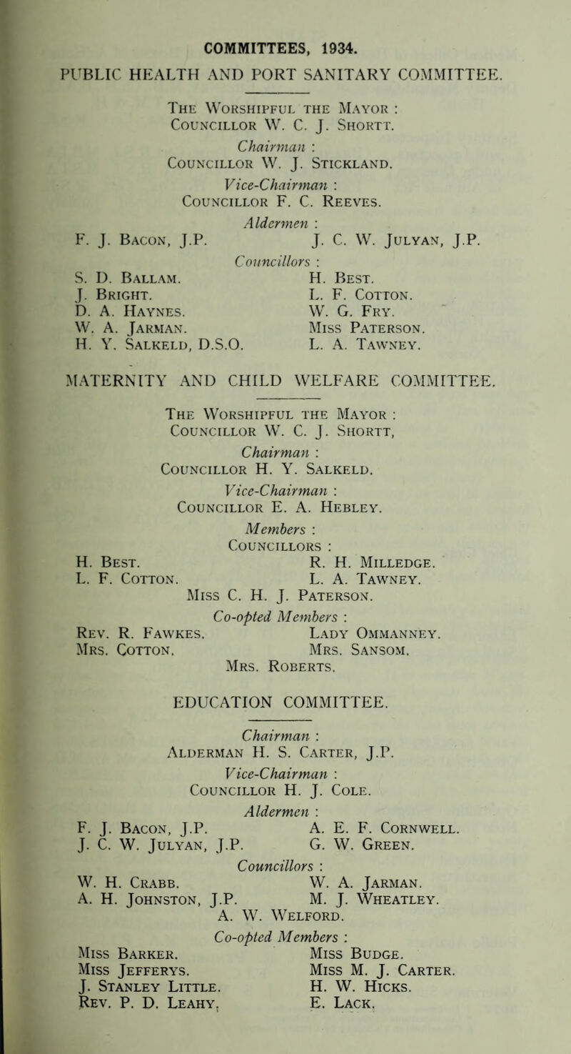 COMMITTEES, 1934. PUBLIC HEALTH AND PORT SANITARY COMMITTEE. The Worshipful the Mayor : Councillor W. C. J. Shortt. Chairman : Councillor W. J. Stickland. Vice-Chairman : Councillor F. C. Reeves. F. J. Bacon, J.P. S. D. Balla.m. J. Bright. D. A. Haynes. W. A. Jarman. H. Y. Salkeld, D.S.O. Aldermen : J. C. W. JULYAN, J.P. Councillors : H. Best. L. F. Cotton. W. G. Fry. Miss Paterson. L. A. T.awney. MATERNITY AND CHILD WELFARE COMMITTEE. The Worshipful the Mayor : Councillor W. C. J. Shortt, Chairman : Councillor H. Y. Salkeld. Vice-Chairman : Councillor E. A. Hebley. Members : Councillors : H. Best. R. H. Milledge. L. F. Cotton. L. A. Tawney. Miss C. H. J. Paterson. Co-opted Members : Rev. R. Fawkes. Lady Om.manney. Mrs. Cotton. Mrs. Sansom. Mrs. Roberts, EDUCATION COMMITTEE. Chairman : Alderman H. S. Carter, J.P. Vice-Chairman : Councillor H. J. Cole. Aldermen : F. J. Bacon, J.P. A. E. F. Cornwell. J. C. W. Julyan, J.P. G. W. Green. Councillors : W. H. Crabb. W. a. Jarman. A. H. Johnston, J.P. M. J. Wheatley. A. W. Welford. Co-opted Members ; Miss Barker. Miss Budge. Miss Jefferys. Miss M. J. Carter. J. Stanley Little. H. W. Hicks. Rev. P. D. Leahy, E. Lack.