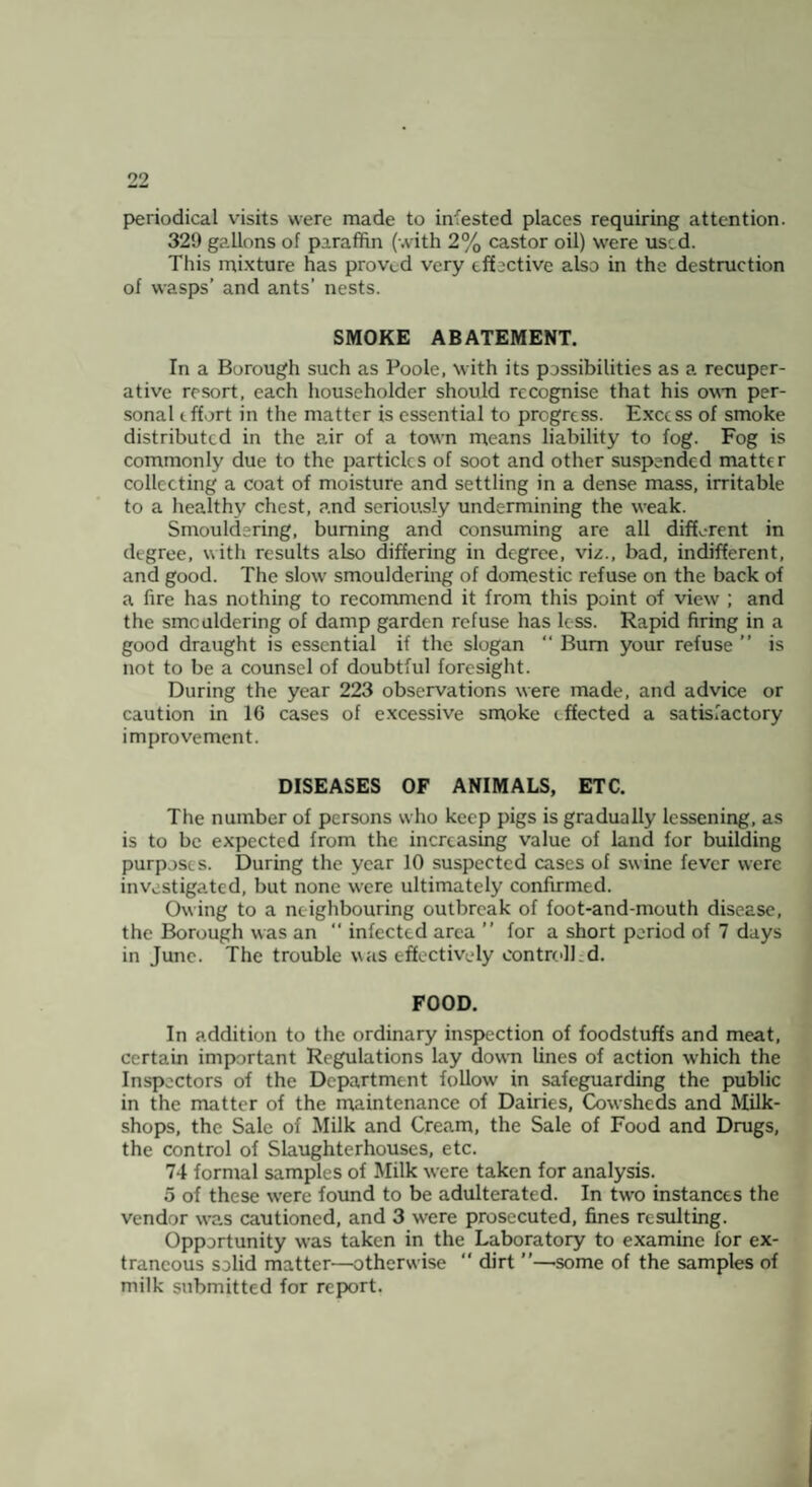 periodical visits were made to infested places requiring attention. 329 gallons of paraffin (-.vith 2% castor oil) were used. This mixture has proved very effective also in the destruction of wasps’ and ants’ nests. SMOKE ABATEMENT. In a Borough such as Poole, with its possibilities as a recuper¬ ative resort, each householder should recognise that his own per¬ sonal effort in the matter is essential to progress. Excess of smoke distributed in the air of a town rueans liability to fog. Fog is commonly due to the particles of soot and other suspended matter collecting a coat of moisture and settling in a dense mass, irritable to a healthy chest, and seriously undermining the weak. Smouldering, burning and consuming are all different in degree, with results also differing in degree, vi^., bad, indifferent, and good. The slow smouldering of domestic refuse on the back of a fire has nothing to recommend it from this point of view ; and the smouldering of damp garden refuse has less. Rapid firing in a good draught is essential if the slogan “ Bum your refuse ” is not to be a counsel of doubtful foresight. During the year 223 observations were made, and advice or caution in 16 cases of excessive smoke effected a satisfactory improvement. DISEASES OF ANIMALS, ETC. The number of persons who keep pigs is gradually lessening, as is to be expected from the increasing value of land for building purposes. During the year 10 suspected cases of swine fever were investigated, but none were ultimately confirmed. Owing to a neighbouring outbreak of foot-and-mouth disease, the Borough was an  infected area ” for a short period of 7 days in June. The trouble was effectively oontroll.d. FOOD. In addition to the ordinary inspection of foodstuffs and meat, certain important Regulations lay down lines of action which the Inspectors of the Department follow in safeguarding the public in the matter of the rnaintenance of Dairies, Cowsheds and Milk- shops, the Sale of Milk and Cream, the Sale of Food and Drugs, the control of Slaughterhouses, etc. 74 formal samples of Milk were taken for analysis. 5 of these were found to be adulterated. In two instances the vendor was cautioned, and 3 were prosecuted, fines resulting. Opportunity was taken in the Laboratory to examine for ex¬ traneous solid matter—otherwise  dirt ”—'Some of the samples of milk submitted for report.