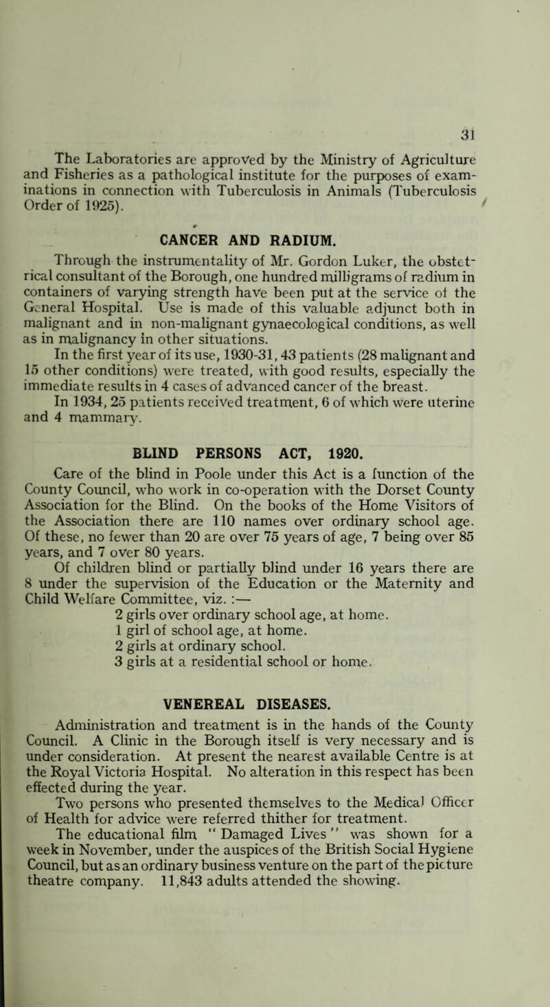 The Laboratories are approved by the Ministry of Agriculture and Fisheries as a pathological institute for the purposes of exam¬ inations in connection with Tuberculosis in Animals (Tuberculosis Order of 1925). ^ CANCER AND RADIUM. Through the instrumentality of Mr. Gordon Luker, the obstet¬ rical consultant of the Borough, one hundred milligrams of radium in containers of varying strength have been put at the service of the General Hospital. Use is made of this valuable adjunct both in malignant and in non-malignant gynaecological conditions, as well as in malignancy in other situations. In the first year of its use, 1930-31,43 patients (28 malignant and 15 other conditions) were treated, with good results, especially the immediate results in 4 cases of advanced cancer of the breast. In 1934, 25 patients received treatrnent, 6 of which were uterine and 4 mammary. BLIND PERSONS ACT, 1920. Care of the blind in Poole under this Act is a function of the County Council, who work in co-operation with the Dorset County Association for the Blind. On the books of the Home Visitors of the Association there are 110 names over ordinary school age. Of these, no fewer than 20 are over 75 years of age, 7 being over 85 years, and 7 over 80 years. Of children blind or partially blind under 16 years there are 8 under the supervision of the Education or the Maternity and Child Welfare Committee, viz.:— 2 girls over ordinary school age, at home. 1 girl of school age, at home. 2 girls at ordinary school. 3 girls at a residential school or home. VENEREAL DISEASES. Administration and treatment is in the hands of the County Council. A Clinic in the Borough itself is very necessary and is under consideration. At present the nearest available Centre is at the Royal Victoria Hospital. No alteration in this respect has been effected during the year. Two persons who presented themselves to the Medical Officer of Health for advice were referred thither for treatment. The educational film “ Damaged Lives ” was shown fora week in November, under the auspices of the British Social Hygiene Council, but as an ordinary business venture on the part of the picture theatre company. 11,843 adults attended the showing.