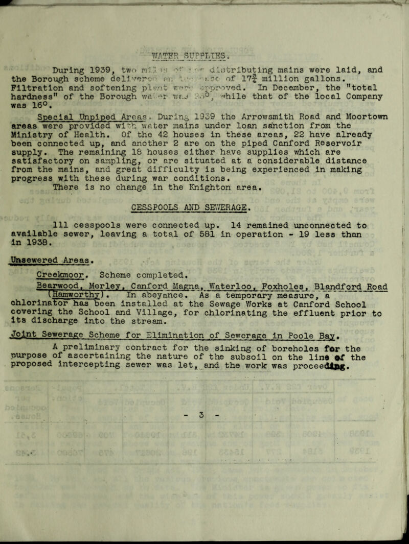 WATER SUPPLIES, During 1939, two rriv; distributing mains were laid, and the Borough scheme deliverer cn i • • t ?c of 17f million gallons. Filtration and softening plv/it rer- approved. In December, the total hardness of the Borough wa vrr.j - >°, ,fhile that of the local Company was 16°. Special Unplped Areas. During 1939 the Arrowsmith Road and Moortown areas were provided with v/ater mains under loan sanction from the Ministry of Health. Of the 42 houses in these areas, 22 have already been connected up, and another 2 are on the piped Canford Reservoir supply. The remaining 18 houses either have supplies which are satisfactory on sampling, or ore situated at a considerable distance from the mains, and great difficulty is being experienced in making progress with these during war conditions. There is no change in the Knighton area. CESSPOOLS AND SEWERAGE. Ill cesspools were connected up. 14 remained unconnected to available sewer, leaving a total of 581 in operation - 19 less than in 1938. Unsewered Areas. Creekmoor. Scheme completed. Bearwood, Merley, Canford Magna,_Waterloo, Foxholes, Blandford Road (Hamworthy).In abeyance. As a temporary measure, a chlorinator has been installed at the Sewage V/orks at Canford School covering the School and Village, for chlorinating the effluent prior to its discharge into the stream. .Joint Sewerage Scheme for Elimination of Sewerage in Poole Bay, A preliminary contract for the sinking of boreholes for the purpose of ascertaining the nature of the subsoil on the lino of the proposed intercepting sewer was let, and the work was proceeddfcg.