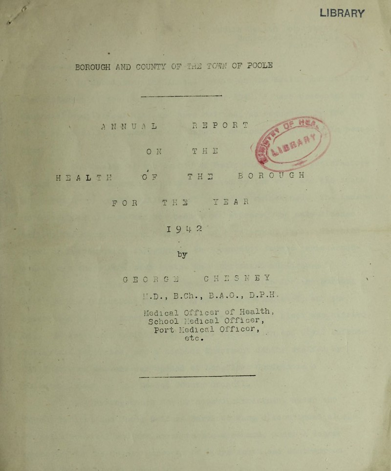 LIBRARY & BOROUGH AND COUNTY OF IriE TOW OF POOLE G E 0 R G ii C H L S N E Y r.D., B.Ch., B.A.O., D.P.H. Medical Officer of Health, School Medical Officer, Port Medical Officer, etc.