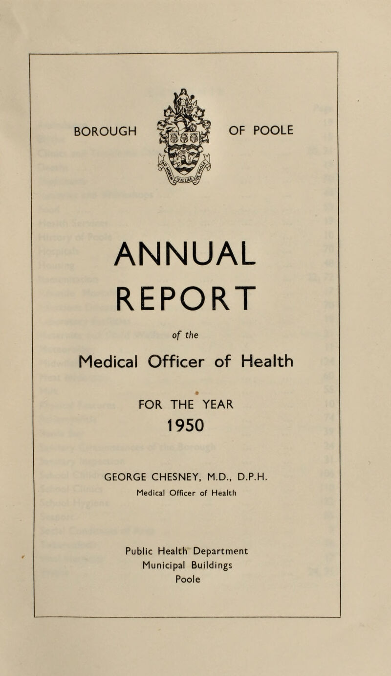 BOROUGH OF POOLE ANNUAL REPORT of the Medical Officer of Health FOR THE YEAR 1950 GF.ORGE CHESNEY, M.D., D.P.H. Medical Officer of Health Public Health Department Municipal Buildings Poole