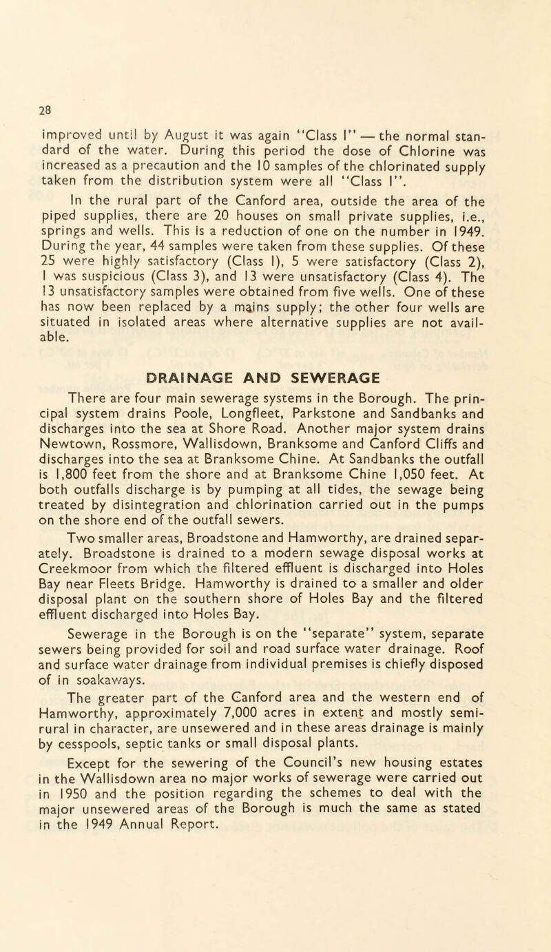 improved until by August it was again “Class I” — the normal stan¬ dard of the water. During this period the dose of Chlorine was increased as a precaution and the 10 samples of the chlorinated supply taken from the distribution system were all “Class I”. In the rural part of the Canford area, outside the area of the piped supplies, there are 20 houses on small private supplies, i.e., springs and wells. This is a reduction of one on the number in 1949. During the year, 44 samples were taken from these supplies. Of these 25 were highly satisfactory (Class I), 5 were satisfactory (Class 2), I was suspicious (Class 3), and 13 were unsatisfactory (Class 4). The 13 unsatisfactory samples were obtained from five wells. One of these has now been replaced by a mains supply; the other four wells are situated in isolated areas where alternative supplies are not avail¬ able. DRAINAGE AND SEWERAGE There are four main sewerage systems in the Borough. The prin¬ cipal system drains Poole, Longfleet, Parkstone and Sandbanks and discharges into the sea at Shore Road. Another major system drains Newtown, Rossmore, Wallisdown, Branksome and Canford Cliffs and discharges into the sea at Branksome Chine. At Sandbanks the outfall is 1,800 feet from the shore and at Branksome Chine 1,050 feet. At both outfalls discharge is by pumping at all tides, the sewage being treated by disintegration and chlorination carried out in the pumps on the shore end of the outfall sewers. Two smaller areas, Broadstone and Hamworthy, are drained separ¬ ately. Broadstone is drained to a modern sewage disposal works at Creekmoor from which the filtered effluent is discharged into Holes Bay near Fleets Bridge. Hamworthy is drained to a smaller and older disposal plant on the southern shore of Holes Bay and the filtered effluent discharged into Holes Bay. Sewerage in the Borough is on the “separate” system, separate sewers being provided for soil and road surface water drainage. Roof and surface water drainage from individual premises is chiefly disposed of in soakaways. The greater part of the Canford area and the western end of Hamworthy, approximately 7,000 acres in extent and mostly semi- rural in character, are unsewered and in these areas drainage is mainly by cesspools, septic tanks or small disposal plants. Except for the sewering of the Council’s new housing estates in the Wallisdown area no major works of sewerage were carried out in 1950 and the position regarding the schemes to deal with the major unsewered areas of the Borough is much the same as stated in the 1949 Annual Report.