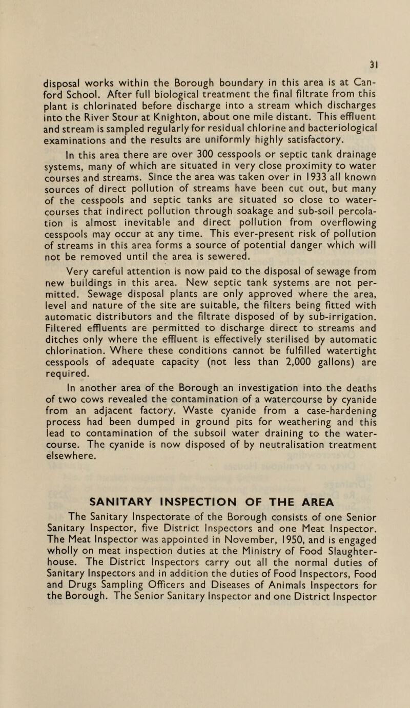 disposal works within the Borough boundary in this area is at Can- ford School. After full biological treatment the final filtrate from this plant is chlorinated before discharge into a stream which discharges into the River Stour at Knighton, about one mile distant. This effluent and stream is sampled regularly for residual chlorine and bacteriological examinations and the results are uniformly highly satisfactory. In this area there are over 300 cesspools or septic tank drainage systems, many of which are situated in very close proximity to water courses and streams. Since the area was taken over in 1933 all known sources of direct pollution of streams have been cut out, but many of the cesspools and septic tanks are situated so close to water¬ courses that indirect pollution through soakage and sub-soil percola¬ tion is almost inevitable and direct pollution from overflowing cesspools may occur at any time. This ever-present risk of pollution of streams in this area forms a source of potential danger which will not be removed until the area is sewered. Very careful attention is now paid to the disposal of sewage from new buildings in this area. New septic tank systems are not per¬ mitted. Sewage disposal plants are only approved where the area, level and nature of the site are suitable, the filters being fitted with automatic distributors and the filtrate disposed of by sub-irrigation. Filtered effluents are permitted to discharge direct to streams and ditches only where the effluent is effectively sterilised by automatic chlorination. Where these conditions cannot be fulfilled watertight cesspools of adequate capacity (not less than 2,000 gallons) are required. In another area of the Borough an investigation into the deaths of two cows revealed the contamination of a watercourse by cyanide from an adjacent factory. Waste cyanide from a case-hardening process had been dumped in ground pits for weathering and this lead to contamination of the subsoil water draining to the water¬ course. The cyanide is now disposed of by neutralisation treatment elsewhere. SANITARY INSPECTION OF THE AREA The Sanitary Inspectorate of the Borough consists of one Senior Sanitary Inspector, five District Inspectors and one Meat Inspector. The Meat Inspector was appointed in November, 1950, and is engaged wholly on meat inspection duties at the Ministry of Food Slaughter¬ house. The District Inspectors carry out all the normal duties of Sanitary Inspectors and in addition the duties of Food Inspectors, Food and Drugs Sampling Officers and Diseases of Animals Inspectors for the Borough. The Senior Sanitary Inspector and one District Inspector