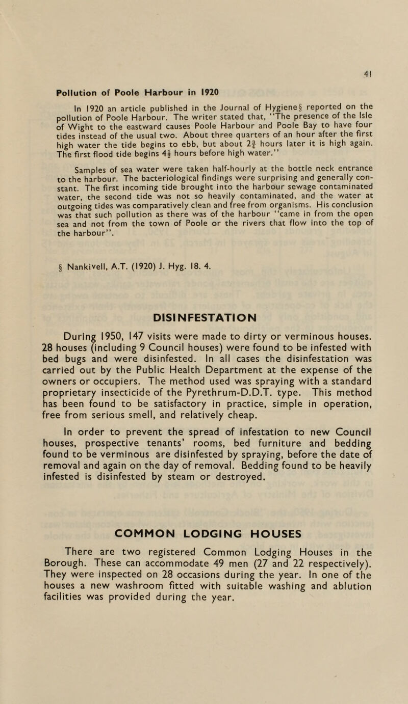 'll Pollution of Poole Harbour in 1920 In 1920 an article published in the Journal of Hygiene§ reported on the pollution of Poole Harbour. The writer stated that, The presence of the Isle of Wight to the eastward causes Poole Harbour and Poole Bay to have four tides instead of the usual two. About three quarters of an hour after the first high water the tide begins to ebb, but about 2J hours later it is high again. The first flood tide begins 4A hours before high water.” Samples of sea water were taken half-hourly at the bottle neck entrance to the harbour. The bacteriological findings were surprising and generally con¬ stant. The first incoming tide brought into the harbour sewage contaminated water, the second tide was not so heavily contaminated, and the water at outgoing tides was comparatively clean and free from organisms. His conclusion was that such pollution as there was of the harbour came in from the open sea and not from the town of Poole or the rivers that flow into the top of the harbour”. § Nankivell, A.T. (1920) J. Hyg. 18. 4. DISINFESTATION During 1950, 147 visits were made to dirty or verminous houses. 28 houses (including 9 Council houses) were found to be infested with bed bugs and were disinfested. In all cases the disinfestation was carried out by the Public Health Department at the expense of the owners or occupiers. The method used was spraying with a standard proprietary insecticide of the Pyrethrum-D.D.T. type. This method has been found to be satisfactory in practice, simple in operation, free from serious smell, and relatively cheap. In order to prevent the spread of infestation to new Council houses, prospective tenants’ rooms, bed furniture and bedding found to be verminous are disinfested by spraying, before the date of removal and again on the day of removal. Bedding found to be heavily infested is disinfested by steam or destroyed. COMMON LODGING HOUSES There are two registered Common Lodging Houses in the Borough. These can accommodate 49 men (27 and 22 respectively). They were inspected on 28 occasions during the year. In one of the houses a new washroom fitted with suitable washing and ablution facilities was provided during the year.