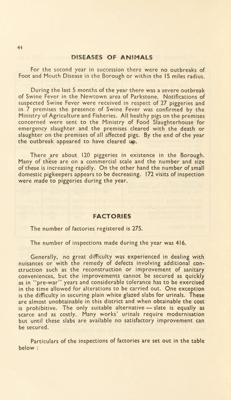 DISEASES OF ANIMALS For the second year in succession there were no outbreaks of Foot and Mouth Disease in the Borough or within the 15 miles radius. During the last 5 months of the year there was a severe outbreak of Swine Fever in the Newtown area of Parkstone. Notifications of suspected Swine Fever were received in respect of 27 piggeries and in 7 premises the presence of Swine Fever was confirmed by the Ministry of Agriculture and Fisheries. All healthy pigs on the premises concerned were sent to the Ministry of Food Slaughterhouse for emergency slaughter and the premises cleared with the death or slaughter on the premises of all affected pigs. By the end of the year the outbreak appeared to have cleared up. There are about 120 piggeries in existence in the Borough. Many of these are on a commercial scale and the number and size of these is increasing rapidly. On the other hand the number of small domestic pigkeepers appears to be decreasing. 172 visits of inspection were made to piggeries during the year. FACTORIES The number of factories registered is 275. The number of inspections made during the year was 416. Generally, no great difficulty was experienced in dealing with nuisances or with the remedy of defects involving additional con¬ struction such as the reconstruction or improvement of sanitary conveniences, but the improvements cannot be secured as quickly as in “pre-war” years and considerable tolerance has to be exercised in the time allowed for alterations to be carried out. One exception is the difficulty in securing plain white glazed slabs for urinals. These are almost unobtainable in this district and when obtainable the cost is prohibitive. The only suitable alternative — slate is equally as scarce and as costly. Many works’ urinals require modernisation but until these slabs are available no satisfactory improvement can be secured. Particulars of the inspections of factories are set out in the table below :