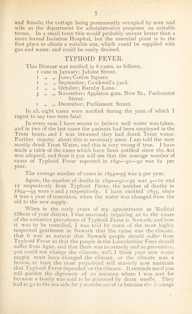 and female, the cottage being permanently occupied by man and wife as the department for administrative purposes on suitable terms. In a small town this would probably answer better than a more formal Isolation Hospital, but the essential point is in the first place to obtain a suitable site, which could be supplied with gas and water, and could be easily drained. TYPHOID FEVER. This Disease was notified in 8 cases, as follows, I case in January; Jubilee Street, I „ ,, June; Cotton Square. I ,, „ September; Cawkwell’s yard. I ,, ,, October; Barnby Lane. 3 ,, 5, November; Appleton gate, New St., Parliament Street, I ,, ,, December; Parliament Street. In all, eight cases were notified during the year, of which I regret to say two were fatal. In every case I have reason to believe well water was taken, and in two of the last cases the patients had been employed in the Trent boats, and I was informed they had drunk Trent water. Further inquiry about this is necessary since I am told the men mostly drink Trent Water, and this is very wrong if true. I have made a table of the cases which have been notified since the Act was adopted, and from it you will see that the average number of cases of Typhoid Fever reported in 1890—91—92 v/as 82 per year. The average number of cases in 1894—95 was 9 per year. Again, the number of deaths in 1890—91—92 was 4—10 and 12 respectively from T3^phoid Fever, the number of deaths in 1894—95 were o and 2 respectively. I have omitted 1893, since it was a year of transition, when the water was changed from the old to the new suppljc When in the early \mars of niy appointment as Medical Officer of your district I was anxiously inquiring as to the cause of the extensive prevalence of Typhoid Fever in Newark, and how it was to be remedied, I was told by some of the most high!)' respected gentlemen in Newark that the cause was the climate, that it was as natural that Newark people should suffer from Typhoid Fever as that the people in the Lincolnshire Fens should suffer from Ague, and that there was no reined}' and no preventive, you could not change the climate; well, I think v'our new water supply must have changed the climate, or the climate was a fiction, at least the most prejudiced will scarcely now maintain that Typhoid Fever depended on the climate. It reminds me if you will pardon the digresson of an instance, where I was sent for because a family was said to be poisoned by drain smells. They had to go to the sea side for 7 months out of 12 because the drainage