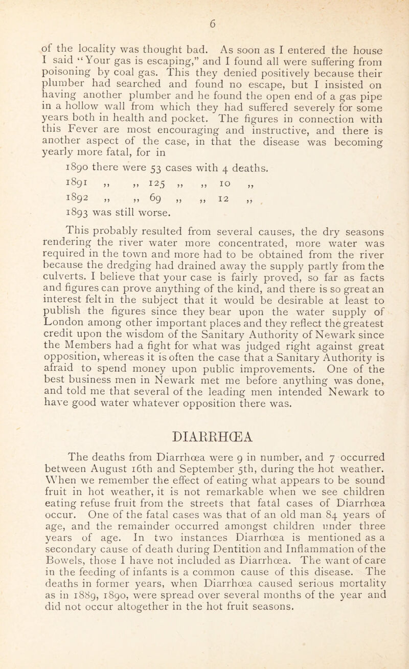 of the locality was thought bad. As soon as I entered the house I said “Your gas is escaping,” and I found all were suffering from poisoning by coal gas. This they denied positively because their plumber had searched and found no escape, but I insisted on having another plumber and he found the open end of a gas pipe in a hollow wall from which they had suffered severely for some years both in health and pocket. The figures in connection with this Fever are most encouraging and instructive, and there is another aspect of the case, in that the disease was becoming yearly more fatal, for in 1890 there were 53 cases with 4 deaths, 1891 ,, ,, 123 )) ,5 10 ,, 1892 ,, ,, 69 ), ,, 12 ,, 1893 was still worse. This probably resulted from several causes, the dry seasons rendering the river water more concentrated, more water was required in the town and more had to be obtained from the river because the dredging had drained away the supply partly from the culverts. I believe that your case is fairly proved, so far as facts and figures can prove anything of the kind, and there is so great an interest felt in the subject that it would be desirable at least to publish the figures since they bear upon the water supply of London among other important places and they reflect the greatest credit upon the wisdom of the Sanitary Authority of Newark since the Members had a fight for what was judged right against great opposition, whereas it is often the case that a Sanitary Authority is afraid to spend money upon public improvements. One of the best business men in Newark met me before anything was done, and told me that several of the leading men intended Newark to have good water whatever opposition there was. DIARBHCEA The deaths from Diarrhoea were 9 in number, and 7 occurred between August i6th and September 5th, during the hot weather. When we remember the effect of eating what appears to be sound fruit in hot weather, it is not remarkable when we see children eating refuse fruit from the streets that fatal cases of Diarrhoea occur. One of the fatal cases was that of an old man 84 years of age, and the remainder occurred amongst children under three years of age. In two instances Diarrhoea is mentioned as a secondary cause of death during Dentition and Inflammation of the Bowels, those I have not included as Diarrhoea. The want of care in the feeding of infants is a common cause of this disease. The deaths in former years, when Diarrhoea caused serious mortality as in 1889, 1890, were spread over several months of the year and did not occur altogether in the hot fruit seasons.