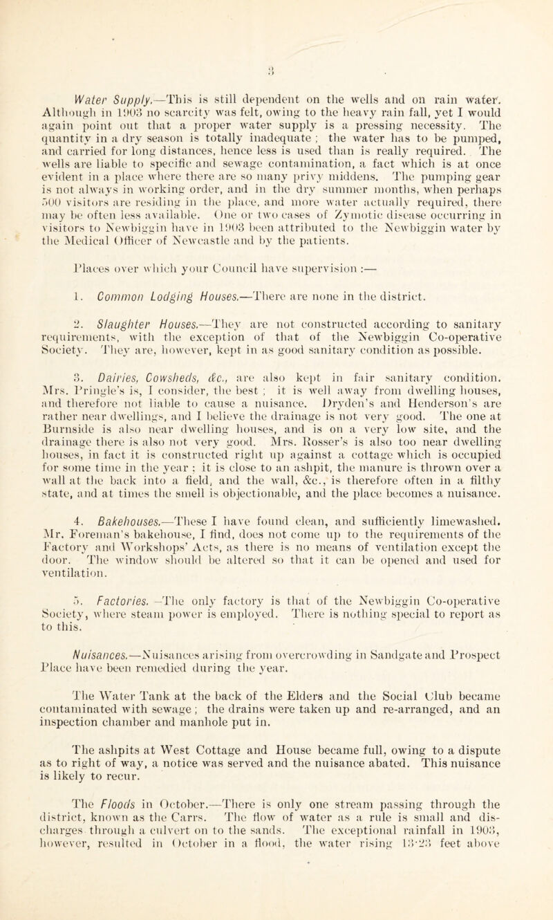 Water Supply.—This is still dependent on the wells and on rain Wafer. Although in 11)08 no scarcity was felt, owing to the heavy rain fall, yet I would again point out that a proper water supply is a pressing necessity. The quantity in a dry season is totally inadequate ; the water has to be pumped, and carried for long distances, hence less is used than is really required. The wells are liable to specific and sewage contamination, a fact which is at once evident in a place where there are so many privy middens. The pumping gear is not always in working order, and in the dry summer months, when perhaps .100 visitors are residing in the place, and more water actually required, there may be often less available. One or two cases of Zymotic disease occurring in visitors to Newbiggin have in 1903 been attributed to the Newbiggin water by the Medical Officer of Newcastle and by the patients. Places over which your Council have supervision :— 1. Common Lodging Houses.—There are none in the district. 2. Slaughter Houses— They are not constructed according to sanitary requirements, with the exception of that of the Newbiggin Co-operative Society. They are, however, kept in as good sanitary condition as possible. 3. Dairies, Cowsheds, dc., are also kept in fair sanitary condition. Mrs. Pringle’s is, I consider, the best ; it is well away from dwelling houses, and therefore not liable to cause a nuisance. Dryden’s and Henderson’s are rather near dwellings, and I believe the drainage is not very good. The one at Burnside is also near dwelling houses, and is on a very low site, and the drainage there is also not very good. Mrs. Rosser’s is also too near dwelling houses, in fact it is constructed right up against a cottage which is occupied for some time in the year ; it is close to an ashpit, the manure is thrown over a wall at the back into a field, and the wall, &c., is therefore often in a filthy state, and at times the smell is objectionable, and the place becomes a nuisance. 4. Bakehouses.—These I have found clean, and sufficiently limewashed. Mr. Foreman’s bakehouse, I find, does not come up to the requirements of the Factory and Workshops’ Acts, as there is no means of ventilation except the door. The window should be altered so that it can be opened and used for ventilation. •1. Factories. —The only factory is that of the Newbiggin Co-operative Society, where steam power is employed. There is nothing special to report as to this. Nuisances.—Nuisances arising from overcrowding in Sandgateand Prospect Place have been remedied during the year. The Water Tank at the back of the Elders and the Social Club became contaminated with sewage ; the drains were taken up and re-arranged, and an inspection chamber and manhole put in. The ashpits at West Cottage and House became full, owing to a dispute as to right of way, a notice was served and the nuisance abated. This nuisance is likely to recur. The Floods in October.—There is only one stream passing through the district, known as the Carrs. The flow of water as a rule is small and dis¬ charges through a culvert on to the sands. The exceptional rainfall in 1903, however, resulted in October in a flood, the water rising 13'23 feet above