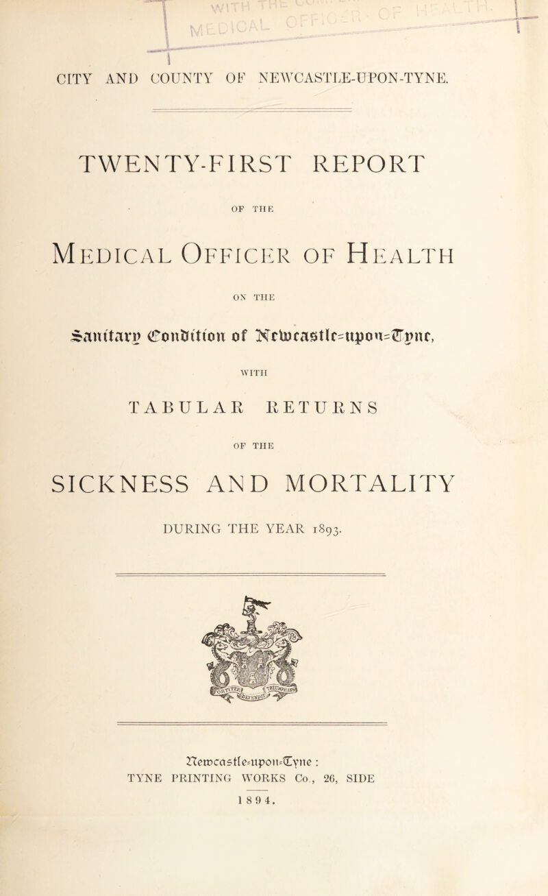 5 CITY AND COUNTY OF NEWCASTLE-UPON-TYNE. TWENTY-FIRST REPORT OF THE Medical Officer of Health ox THE ^auttaTi) CFonJJtttou of NOocastlc=upon=J[rpnr, WITH TABULAR RETURNS OF THE SICKNESS AND MORTALITY DURING THE YEAR 1893. HetDcastle^upoiuCvnc: TYNE PRINTING WORKS Co., 26, SIDE