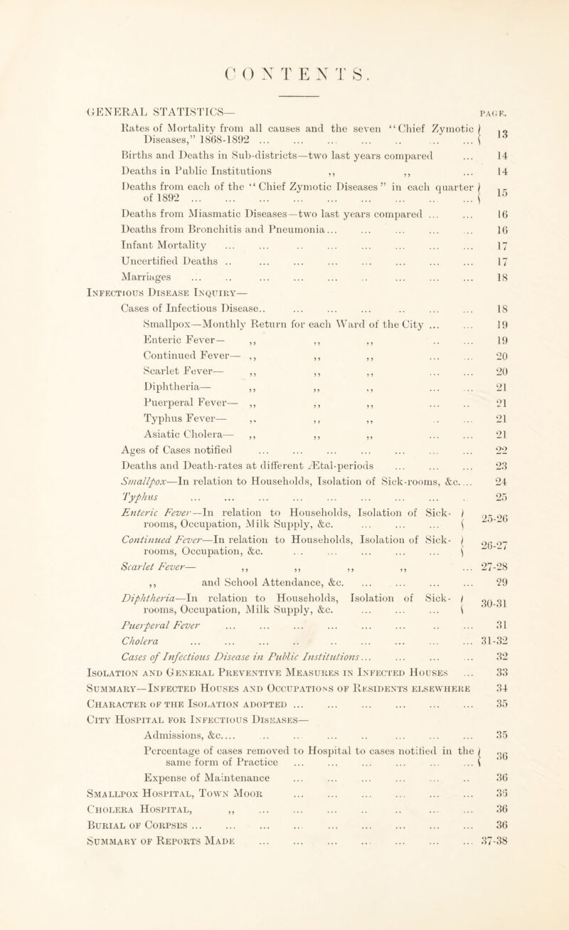 OENERAL STATISTICS— PA(4F.. Rates of Mortality from all causes and the seven “Chief Zymotic) Diseases,” 1868-1892 ... ... ... ... .. ... ' Births and Deaths in Sub-districts—two last years compared Deaths in Public Institutions ,, ,, Deaths from each of the “Chief Zymotic Diseases” in each quarter ) of 1892 . Deaths from Miasmatic Diseases—two last years compared ... Deaths from Bronchitis and Pneumonia... Infant Mortality Uncertified Deaths .. Marriages Infectious Disease Inquiry— Cases of Infectious Disease.. Smallpox—Monthly Return for each Ward of the City ... Enteric Fever— ,, ,, ,, Continued Fever— ,, ,, ,, Scarlet Fever— Diphtheria— ,, Puerperal Fever— ,, Typhus Fever— Asiatic Cholera— ,, Ages of Cases notified 13 14 14 15 16 16 17 17 18 18 19 19 20 20 21 21 21 21 22 Deaths and Death-rates at different Miltal-periods Smallpox—In relation to Households, Isolation of Sick-rooms, &c. Typhus Enteric Feve)'—\y\ relation to Households, Isolation of Sick- ) rooms. Occupation, Milk Supply, &c. ... ... ... \ Continued Fever—In relation to Households, Isolation of Sick- j rooms. Occupation, &c. . . ... ... ... ... \ Scarlet Fever— ,, ,, ,, ,, and School Attendance, &c. Diphtheria—In relation to Households, Isolation of Sick- / rooms. Occupation, Milk Supply, &c. ... ... ... i Ptierperal Fever Cholera Cases of Infectious Disease in Public InstiCUions... Isolation and General Preventive Measures in Infected Houses Summary—Infected Houses and Occupations of Residents elsewhere Character OF THE Isolation ADOPTED ... City Hospital for Infectious Diseases— Admissions, &c_ Percentage of cases removed to Hospital to cases notified in the | same form of Practice ... ... ... ... ... ... \ Expense of Maintenance Smallpox Hospit.al, Town Moor . Cholera Hospital, ,, . .. . Burial of Corpses. . Summary of Reports Made . 23 24 25 25-26 26-27 27-28 29 30-31 31 31-32 32 33 34 35 35 36 36 36 36 36 37-38