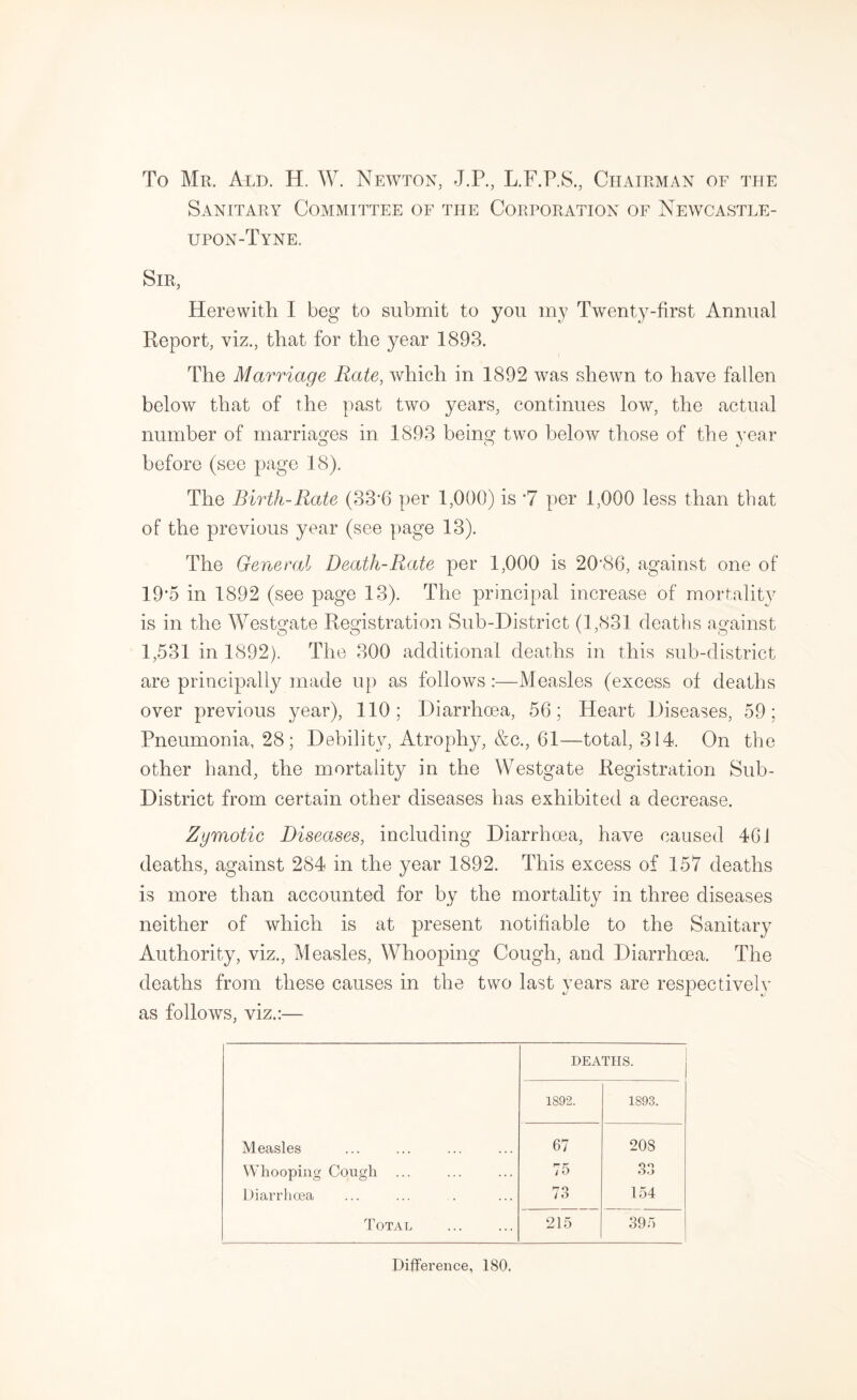 To Mr. Ald. H. W. Newton, J.P., L.F.P.S., Chairman of the Sanitary Committee of the Corporation of Newcastle- upon-Tyne. Sir, Herewith I beg to submit to you my Twenty-first Annual Report, viz., that for the year 1893. The Marriage Rate, which in 1892 was shewn to have fallen below that of the past two years, continues low, the actual number of rnarriasfes in 1893 being two below those of the year O O J before (see page 18). The Birth-Rate (33’6 per 1,000) is *7 per 1,000 less than that of the previous year (see page 13). The General Death-Rate per 1,000 is 20‘86, against one of 19’5 in 1892 (see page 13). The principal increase of mortalit}^ is in the Westgate Registration Sub-District (1,831 deaths against 1,531 in 1892). The 300 additional deaths in this sub-district are principally made up as follows :—Measles (excess of deaths over previous year), 110; Diarrhoea, 56; Heart Diseases, 59; Pneumonia, 28 ; Debility, Atrophy, &c., 61—total, 314. On the other hand, the mortality in the Westgate Registration Sub- District from certain other diseases has exhibited a decrease. Zymotic Diseases, including Diarrhoea, have caused 461 deaths, against 284 in the year 1892. This excess of 157 deaths is more than accounted for by the mortality in three diseases neither of which is at present notifiable to the Sanitary Authority, viz.. Measles, Whooping Cough, and Diarrhoea. The deaths from these causes in the two last years are respectively as follows, viz.:— DEATHS. 1892. 1893. Measles 67 208 Whooping Cough 75 33 Diarrhoea 73 ^ , Total 215 395 Difference, ISO.